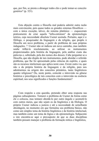 que, por fim, se presta a abranger todos eles e pode tomar-se conceito
genérico" (p. 321).
Esta objeção contra a filosofia mal poderia admitir outra razão
mais convincente, pois quase todos os grandes sistemas filosóficos —
com a única exceção, talvez, do sistema platônico — esqueceram
praticamente de criar aquela "infra-estrutura" da epistemologia
teórica, cuja necessidade absoluta Usener assinala. Portanto, aqui é o
filólogo, o pesquisador da linguagem e da religião, que propôs à
filosofia um novo problema, a partir do problema de suas próprias
indagações. ? Usener não só indicou um novo caminho, mas também
soube trilhá-lo resolutamente, ao utilizar os instrumentos
proporcionados pela história da linguagem, pela análise exata das
palavras e, sobretudo, pela dos nomes dos deuses. Cabe perguntar se a
filosofia, que não dispõe de tais instrumentos, pode abordar o referido
problema, que lhe foi apresentado pelas ciências do espírito, e quais
são os recursos intelectuais que aplica neste caso. Existe outra via, que
não a da própria história da linguagem e da religião, para nos
adentrarmos na origem dos conceitos primários, tanto lingüísticos
quanto religiosos? Ou, neste ponto, coincide a introvisão na gênese
histórica e psicológica de tais conceitos com a introvisão na essência
espiritual, nos seus significados e funções fundamentais?
Com respeito a esta questão, pretendo obter uma resposta nas
páginas subseqüentes. Tomarei o problema de Usener da forma como
ele o colocou, mas tentarei abordá-lo por outro ângulo e acometê-lo
com outros meios, que não sejam os da lingüística e da filologia. O
próprio Usener indicou a justeza e até a necessidade de semelhante
abordagem, no momento em que formulou seu problema básico, não
como um simples tema da história lingüística e da história intelectual,
mas também como um tema da lógica e da epistemologia. Subjacente
a isto encontra-se aqui o pressuposto de que as duas disciplinas
também possam manejar o problema da formação mítica e lingüística,
30
 