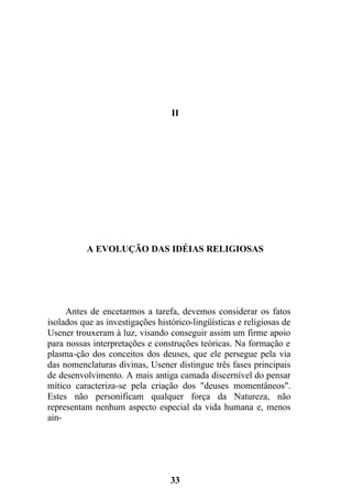 II
A EVOLUÇÃO DAS IDÉIAS RELIGIOSAS
Antes de encetarmos a tarefa, devemos considerar os fatos
isolados que as investigações histórico-lingüísticas e religiosas de
Usener trouxeram à luz, visando conseguir assim um firme apoio
para nossas interpretações e construções teóricas. Na formação e
plasma-ção dos conceitos dos deuses, que ele persegue pela via
das nomenclaturas divinas, Usener distingue três fases principais
de desenvolvimento. A mais antiga camada discernível do pensar
mítico caracteriza-se pela criação dos "deuses momentâneos".
Estes não personificam qualquer força da Natureza, não
representam nenhum aspecto especial da vida humana e, menos
ain-
33
 