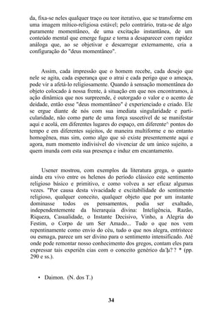 da, fixa-se neles qualquer traço ou teor iterativo, que se transforme em
uma imagem mítico-religiosa estável; pelo contrário, trata-se de algo
puramente momentâneo, de uma excitação instantânea, de um
conteúdo mental que emerge fugaz e torna a desaparecer com rapidez
análoga que, ao se objetivar e descarregar externamente, cria a
configuração do "deus momentâneo".
Assim, cada impressão que o homem recebe, cada desejo que
nele se agita, cada esperança que o atrai e cada perigo que o ameaça,
pode vir a afetá-lo religiosamente. Quando à sensação momentânea do
objeto colocado à nossa frente, à situação em que nos encontramos, à
ação dinâmica que nos surpreende, é outorgado o valor e o acento de
deidade, então esse "deus momentâneo" é experienciado e criado. Ele
se ergue diante de nós com sua imediata singularidade e parti-
cularidade, não como parte de uma força suscetível de se manifestar
aqui e acolá, em diferentes lugares do espaço, em diferente^ pontos do
tempo e em diferentes sujeitos, de maneira multiforme e no entanto
homogênea, mas sim, como algo que só existe presentemente aqui e
agora, num momento indivisível do vivenciar de um único sujeito, a
quem inunda com esta sua presença e induz em encantamento.
Usener mostrou, com exemplos da literatura grega, o quanto
ainda era vivo entre os helenos do período clássico este sentimento
religioso básico e primitivo, e como volveu a ser eficaz algumas
vezes. "Por causa desta vivacidade e excitabilidade do sentimento
religioso, qualquer conceito, qualquer objeto que por um instante
dominasse todos os pensamentos, podia ser exaltado,
independentemente da hierarquia divina: Inteligência, Razão,
Riqueza, Casualidade, o Instante Decisivo, Vinho, a Alegria do
Festim, o Corpo de um Ser Amado... Tudo o que nos vem
repentinamente como envio do céu, tudo o que nos alegra, entristece
ou esmaga, parece um ser divino para o sentimento intensificado. Até
onde pode remontar nosso conhecimento dos gregos, contam eles para
expressar tais experiên cias com o conceito genérico da?µ? ? * (pp.
290 e ss.).
• Daimon. (N. dos T.)
34
 