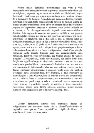 Acima destes demônios momentâneos que vêm e vão,
aparecendo e desaparecendo como as próprias emoções subjetivas que
os originam, ergue-se agora uma nova série de divindades, cujas
fontes não residem no sentimento momentâneo, mas no atuar ordena-
do e duradouro do homem. À medida que avança o desenvolvimento
espiritual e cultural, tanto mais a atitude passiva do homem diante do
mundo externo transforma-se em ativa. O homem deixa de ser simples
joguete de impressões externas e intervém com querer próprio no
acontecer, a fim de regulamentá-lo segundo suas necessidades e
desejos. Esta regulação contém sua própria medida e sua própria
periodicidade: consiste no fato de, em intervalos definidos, em ciclos
uniformes, se repetirem dia a dia, ano a ano, a mesma série de
atividades humanas, às quais se liga o mesmo e invariável efeito. Mais
uma vez, porém, o eu só pode trazer à consciência este seu atuar de
agente, como antes o seu sofrer de paciente, projetando-o para fora e
colocando-o diante de si em firme configuração visível. Cada direção
particular desta atuação humana gera seu correspondente deus
particular. Também estas divindades, que Usener chama de "deuses
especiais" (Sondergötter), ainda não possuem, por assim dizer, uma
função ou significação geral; ainda não penetram o ser em toda sua
amplitude e profundidade, permanecendo limitados a um seu setor, a
um círculo muito determinado. Mas, em suas esferas respectivas, tais
deuses ganharam determinação e duração, tendo com isto também
alcançado certa universalidade. Por exemplo, o deus padroeiro da
escarificação, o deus Occator, não só preside a lavra em determinado
ano e o cultivo deste ou daquele campo, mas é outrossim o deus das
semeaduras em geral, a quem toda a comunidade invoca anualmente
como protetor e guardião, quando se reinicia a faina campestre.
Representa, assim, uma tarefa agrícola especial, talvez mesmo
humilde, mas a representa em toda sua validade (p. 280).
Usener demonstra, através dos chamados deuses de
indigitamento dos romanos, quão rica e diversificada-mente se
expandira este tipo de "deus especial" na religião de Roma. O
amanho da terra em repouso, assim
35
 