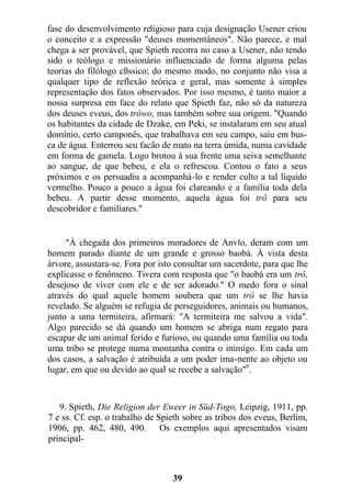 fase do desenvolvimento religioso para cuja designação Usener criou
o conceito e a expressão "deuses momentâneos". Não parece, e mal
chega a ser provável, que Spieth recorra no caso a Usener, não tendo
sido o teólogo e missionário influenciado de forma alguma pelas
teorias do filólogo cßssico; do mesmo modo, no conjunto não visa a
qualquer tipo de reflexão teórica e geral, mas somente à simples
representação dos fatos observados. Por isso mesmo, é tanto maior a
nossa surpresa em face do relato que Spieth faz, não só da natureza
dos deuses eveus, dos trôwo, mas também sobre sua origem. "Quando
os habitantes da cidade de Dzake, em Peki, se instalaram em seu atual
domínio, certo camponês, que trabalhava em seu campo, saiu em bus-
ca de água. Enterrou seu facão de mato na terra úmida, numa cavidade
em forma de gamela. Logo brotou à sua frente uma seiva semelhante
ao sangue, de que bebeu, e ela o refrescou. Contou o fato a seus
próximos e os persuadiu a acompanhá-lo e render culto a tal líquido
vermelho. Pouco a pouco a água foi clareando e a família toda dela
bebeu. A partir desse momento, aquela água foi trô para seu
descobridor e familiares."
"À chegada dos primeiros moradores de Anvlo, deram com um
homem parado diante de um grande e grosso baobá. À vista desta
árvore, assustara-se. Fora por isto consultar um sacerdote, para que lhe
explicasse o fenômeno. Tivera com resposta que "o baobá era um trô,
desejoso de viver com ele e de ser adorado." O medo fora o sinal
através do qual aquele homem soubera que um trô se lhe havia
revelado. Se alguém se refugia de perseguidores, animais ou humanos,
junto a uma termiteira, afirmará: "A termiteira me salvou a vida".
Algo parecido se dá quando um homem se abriga num regato para
escapar de um animal ferido e furioso, ou quando uma família ou toda
uma tribo se protege numa montanha contra o inimigo. Em cada um
dos casos, a salvação é atribuída a um poder ima-nente ao objeto ou
lugar, em que ou devido ao qual se recebe a salvação"9
.
9. Spieth, Die Religion der Eweer in Süd-Togo, Leipzig, 1911, pp.
7 e ss. Cf. esp. o trabalho de Spieth sobre as tribos dos eveus, Berlim,
1906, pp. 462, 480, 490. Os exemplos aqui apresentados visam
principal-
39
 