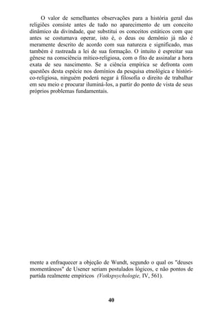 O valor de semelhantes observações para a história geral das
religiões consiste antes de tudo no aparecimento de um conceito
dinâmico da divindade, que substitui os conceitos estáticos com que
antes se costumava operar, isto é, o deus ou demônio já não é
meramente descrito de acordo com sua natureza e significado, mas
também é rastreada a lei de sua formação. O intuito é espreitar sua
gênese na consciência mítico-religiosa, com o fito de assinalar a hora
exata de seu nascimento. Se a ciência empírica se defronta com
questões desta espécie nos domínios da pesquisa etnológica e históri-
co-religiosa, ninguém poderá negar à filosofia o direito de trabalhar
em seu meio e procurar iluminá-los, a partir do ponto de vista de seus
próprios problemas fundamentais.
mente a enfraquecer a objeção de Wundt, segundo o qual os "deuses
momentâneos" de Usener seriam postulados lógicos, e não pontos de
partida realmente empíricos (Votkspsychologie, IV, 561).
40
 