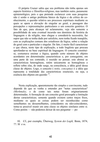 O próprio Usener sabia que seu problema não tinha apenas um
aspecto histórico e filosófico-religioso, mas também outro, puramente
epistemológico, pois o que pretende esclarecer com suas pesquisas
não é senão o antigo problema básico da lógica e da crítica do co-
nhecimento, a questão relativa aos processos espirituais mediante os
quais se opera a elevação do singular ao geral, a passagem das
percepções e representações particulares a um conceito genérico. O
fato de que, para alcançar tal aclaramento, veja não somente a
possibilidade de uma eventual incursão nos domínios da história da
linguagem e da religião, mas chegue a considerá-la necessária, faz
supor que não se tenha dado por satisfeito, nem tenha ficado tranqüilo,
com as explicações comuns dos estudiosos da lógica, sobre a relação
do geral com o particular e singular. De fato, é muito fácil caracterizar
o que choca, neste tipo de explicação, a todo lingüista que procura
aprofundar-se na base espiritual da linguagem. O conceito constitui-
se, costumava ensinar a lógica, quando certo número de objetos
acordantes em determinadas características e, por conseguinte, em
uma parte de seu conteúdo, é reunido no pensar; este abstrai as
características heterogêneas, retém unicamente as homogêneas e
reflete sobre elas, de onde surge, na consciência, a idéia geral dessa
classe de objetos. Logo, o conceito ( notio, conceptus) é a idéia que
representa a totalidade das características essenciais, ou seja, a
essência dos objetos em questão 10
.
Nesta explicação, aparentemente tão simples e convincente, tudo
depende do que se venha a entender por "notas características"
(Merkmale), e de como tais notas foram originariamente
determinadas. A formação de um conceito geral pressupõe a limitação
destas características; somente quando existem certos traços fixos,
mediante os quais as coisas podem ser reconhecidas como
semelhantes ou dessemelhantes, coincidentes ou não-coincidentes,
torna-se possível reunir em uma classe os objetos similares entre si.
Como porém — não podemos deixar de nos perguntar — po-
10. Cf., por exemplo, Überweg, System der Logik, Bonn, 1874,
??. SI e ss.
42
 