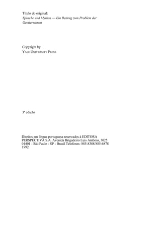 Título do original:
Sprache und Mythos — Ein Beitrag zum Problem der
Geetternamen
Copyright by
YALE UNIVERSITY PRESS
3ª edição
Direitos em língua portuguesa reservados à EDITORA
PERSPECTIVA S.A. Avenida Brigadeiro Luís Antônio, 3025
01401 - São Paulo - SP - Brasil Telefones: 885-8388/885-6878
1992
 