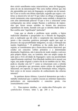 dem existir semelhantes notas características, antes da linguagem,
antes do ato da denominação? Não seria melhor afirmar que elas
são apreendidas por meio da linguagem, no próprio ato de nomeá-
las? Caso se aceite esta última suposição, segundo que regras e cri-
térios se desenvolve tal ato? O que induz ou obriga a linguagem a
reunir justamente estas representações numa unidade e designá-las
com uma determinada palavra? O que a leva a selecionar certas
configurações nas séries sempre fluentes e uniformes de impres-
sões que ferem nossos sentidos ou brotam dos processos
espontâneos da mente, fazendo com que se detenha diante delas e
lhes confira uma "significação" particular?
Logo que se aborda o problema neste sentido, a lógica
tradicional abandona o pesquisador ou o filósofo da linguagem,
pois a explicação que dá sobre o surgimento das representações
gerais e dos conceitos genéricos pressupõe aquilo que aqui se
procura e de cuja possibilidade indagamos, ou seja, a formação das
noções lingüísticas ". O problema se faz ainda mais difícil e
urgente, se consideramos que a forma dessa síntese ideacional, que
conduz aos conceitos verbais primários e a determinadas
denotações lingüísticas, não é prescrita de modo simples e unívoco
pelo próprio objeto, mas, ao contrário, abre um amplo campo de
ação para a livre atividade da linguagem e para sua peculiaridade
especificamente espiritual. Esta liberdade também deve possuir sua
regra, este poder original e criativo há de ter também sua lei. Mas,
pode-se elucidar esta lei? ? como se relacionam com a referida
regra os princípios que governam outras esferas da significação
ideacional, em especial, as regras da formulação mítica, religiosa,
bem como os de nossos conceitos de conhecimento das ciências
naturais?
Se partimos destes últimos, é possível demonstrar que todo o
trabalho intelectual que o espírito executa ao enfermar impressões
particulares em representações e conceitos gerais, visa
essencialmente a rom-
11. Para maiores detalhes, ver minha obra Philosophie der
symbolischen Formen, tomo I, pp. 244 e ss.
43
 