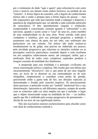 per o isolamento do dado "aqui e agora", para relacioná-lo com outra
coisa e reuni-lo aos demais numa ordem inclusiva, na unidade de um
"sistema". A forma lógica do conceber, sob o ângulo do conhecimento
teórico não é senão o preparo para a forma lógica do ajuizar — mas
não esqueçamos que todo ajui-zamento tende a subjugar e dispersar a
aparência da singularização que vai aderida a cada conteúdo particular
da consciência. O fato aparentemente singular é conhecido,
compreendido e conceituado, somente quando é "subsumido" a um
universal, quando é aceito como o "caso" de uma lei, como membro
de uma multiplicidade ou de uma série. Neste sentido, todo juízo
verdadeiro é sintético, pois seu principal propósito e ambição é
justamente esta síntese da parte em um todo, este urdimento dos
particulares em um sistema. Tal síntese não pode realizar-se
imediatamente ou de golpe, mas precisa ser elaborada aos poucos,
pela atividade progressiva que relaciona as intuições isoladas ou as
percepções sensíveis particulares, reunindo depois o todo resultante
em um complexo relativamente maior, até conseguir, enfim, que a
unificação final de todos estes complexos separados produza a
imagem coerente da totalidade dos fenômenos.
A propensão para esta totalidade é o princípio vivificante em
nossa conceituação teórica e empírica. Daí resulta que esta última seja
necessariamente "discursiva"; isto é, que parta de um caso singular
mas, ao invés de se demorar na sua contemplação ou de nele
mergulhar, simplesmente o considere como ponto de partida,
percorrendo então a gama toda do Ser, nas direções especiais já
determinadas e fixadas pelo conceito empírico. No processamento
deste percurso, o particular recebe seu "sentido" intelectual fixo e sua
determinação. Apresenta-se sob diferentes aspectos, sempre de acordo
com os contextos cada vez mais amplos em que é incluído: o lugar
que o objeto mencionado ocupa na totalidade do Ser — ou melhor,
aquilo que lhe é atribuído pelo avanço progressivo do pensamento —
decide de seu teor, de sua significação teórica.
Não são necessários maiores esclarecimentos para elucidar como
este ideal do conhecimento controla a
44
 