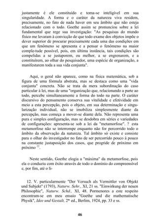 justamente é ele constituído e toma-se inteligível em sua
singularidade. A forma e o caráter da natureza viva residem,
precisamente, no fato de nada haver em seu âmbito que não esteja
relacionado com o todo. Goethe assim se pronunciou sobre a lei
fundamental que rege sua investigação: "As pesquisas do mundo
físico me levaram à convicção de que todo exame dos objetos impõe o
dever superior de procurar precisamente cada uma das condições em
que um fenômeno se apresenta e a pensar o fenômeno na maior
comple-tude possível, pois, em última instância, tais condições são
compelidas a se justaporem, ou melhor, a se engrenarem, e a
constituírem, ao olhar do pesquisador, uma espécie de organização, a
manifestarem toda a sua vida conjunta".
Aqui, o geral não aparece, como na física matemática, sob a
figura de uma fórmula abstrata, mas se destaca como uma "vida
conjunta" concreta. Não se trata da mera subordinação do caso
particular à lei, mas de uma "organização que, relacionando a parte ao
todo, percebe simultaneamente a forma do todo na parte. O caráter
discursivo do pensamento conserva sua vitalidade e efetividade em
meio a esta percepção, pois o objeto, em sua determinação e singu-
larização individual, não se imobiliza simplesmente diante da
percepção, mas começa a mover-se diante dela. Não representa uma
pura e simples configuração, mas se desdobra em séries e variedades
de configurações: apresenta-se sob a lei da "metamorfose". ? esta
metamorfose não se interrompe enquanto não for percorrido todo o
âmbito da observação da natureza. Tal âmbito só existe e consiste
para o olhar do investigador no fato de ser percorrido pouco á pouco
na constante justaposição dos casos, que progride de próximo em
próximo 12
.
Neste sentido, Goethe elogia a "máxima" da metamorfose, pois
ela o conduziu com êxito através de todo o domínio do compreensível
e, por fim, até o li-
12. V. particularmente "Der Versuch als Vermittler von Objekt
und Subjekt" (1793), Naturw. Sehr., XI, 21 ss. "Einwirkung der neuen
Philosophie", Naturw. Schd., XI, 48. Pormenores a este respeito
encontram-se em meu ensaio "Goethe und die mathematische
Physik", Idee und Gestalt, 2* ed., Berlim, 1924, pp. 33 e ss.
46
 