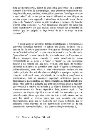 mite do incognoscível, diante do qual deve conformar--se o espírito
humano. Neste tipo de contemplação, cada existente é tomado em sua
singularidade, mas, também, é concebido como um "analogon de tudo
o que existe", de modo que o estar-aí (Dasein) se nos afigura ao
mesmo tempo como separado e vinculado. A,forma de intuir não se
opõe à do "deduzir", ambas se interpenetram e fundem. Daí Goethe
afirmar sobre si mesmo: "... Não descansarei enquanto não achar um
ponto significativo, do qual muitas coisas possam ser deduzidas ou
melhor, que ele próprio as faça brotar de si e as traga ao meu
encontro" u
.
? assim como os conceitos formais morfológicos ? biológicos, os
conceitos históricos também se acham em última instância sob a
mesma lei de nosso pensamento. Procurou-se distinguir também o
modo "in-dividualizador" da conceituação histórica em face do modo
"generalizador" da conceituação da ciência da natureza. Enquanto, na
última, qualquer caso concreto é visto simplesmente como
representante da lei geral e o "aqui" e "agora" só têm significado
porque e na medida em que nela revelam uma regra de validade
universal, na história, ao contrário, este "aqui" e "agora" são buscados
deliberadamente, com vistas a uma compreensão melhor de seu
caráter próprio. Sua mirada não está dirigida a qualquer espécie de
conceito, realizável numa pluralidade de exemplares congêneres e
equivalentes, nem ao acontecer repetível, reiterativo, porém à
propriedade e peculiaridade dos fatos concretos, ao fatual irrepetível e
único. Mas também é evidente que esta característica única e peculiar,
que constitui a matéria da história e da ciência histórica, não inclui
simultaneamente sua forma específica. Pois, mesmo aqui, o fato
particular só adquire significado em virtude das conexões que vai
estabelecendo. Ainda que não possa ser interpretado como caso de
uma lei geral, é preciso, para que seja pensado em geral
historicamente, para que se manifeste sub specie histórica, que se
apresente como membro de um determinado acontecer ou de um
determinado nexo teleológico. Sua particularização no tempo é,
13. Naturw. Schriften, XI, 65.
47
 