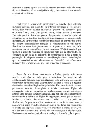 portanto, o estrito oposto ao seu isolamento temporal, pois, do ponto
de vista histórico, só vem a significar algo, caso remeta a um passado
e prenuncie o futuro.
Tal como o pensamento morfológico de Goethe, toda reflexão
histórica genuína, em lugar de se perder na percepção do meramente
único, deve buscar aqueles momentos "pejados" do acontecer, para
onde con-fluem, como para pontos focais, séries inteiras de eventos.
Em tais pontos, fases temporais, largamente separadas entre si,
conectam-se em um todo unitário para a concepção e a compreensão
histórica. Ao serem certos momentos destacados da corrente uniforme
do tempo, estabelecendo relações e concatenando-se em séries,
iluminam-se com isso justamente a origem e a meta de todo
acontecer, seu de onde (Woher) e seu para onde (Wohin). Assim é que
também o conceito histórico se caracteriza pelo fato de através dele se
forjarem de um só golpe milhares de combinações; e não é tanto na
percepção do singular quanto na consideração destas combinações
que se constitui o que chamamos de "sentido" especificamente
histórico dos fenômenos, ou seja, sua importância histórica.
Mas não nos demoremos nestas reflexões gerais, pois nosso
intuito aqui não se volta para a estrutura dos conceitos de
conhecimento teórico, mas consideramos esta estrutura tão-somente
com o fito de elucidar algo diferente para aclarar a forma e a peculia-
ridade dos conceitos lingüísticos primários. Enquanto isto não ocorre,
permanece também incompleta a teoria puramente lógica da
concepção, pois os conceitos do conhecimento teórico constituem
apenas uma camada superior da lógica, que por sua vez se alicerça em
uma camada inferior: a da lógica da linguagem. Antes que se pudesse
iniciar o trabalho intelectual do conceber e compreender os
fenômenos, foi preciso realizar, certamente, a tarefa de denominar e
alcançar um certo grau de elaboração; pois é este labor que transforma
o mundo das impressões sensíveis, como também o animal possui, em
um mundo espiritual, um mundo de representações e significações.
Todo conhecer teórico parte de um mundo já enfermado pela lingua-
48
 