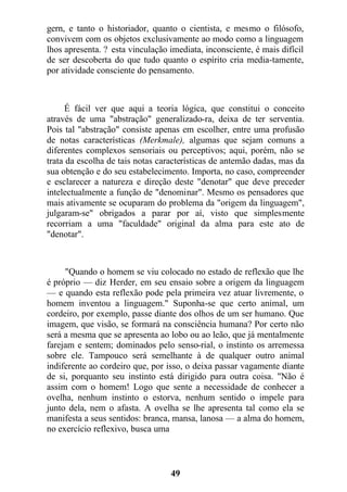 gern, e tanto o historiador, quanto o cientista, e mesmo o filósofo,
convivem com os objetos exclusivamente ao modo como a linguagem
lhos apresenta. ? esta vinculação imediata, inconsciente, é mais difícil
de ser descoberta do que tudo quanto o espírito cria media-tamente,
por atividade consciente do pensamento.
É fácil ver que aqui a teoria lógica, que constitui o conceito
através de uma "abstração" generalizado-ra, deixa de ter serventia.
Pois tal "abstração" consiste apenas em escolher, entre uma profusão
de notas características (Merkmale), algumas que sejam comuns a
diferentes complexos sensoriais ou perceptivos; aqui, porém, não se
trata da escolha de tais notas características de antemão dadas, mas da
sua obtenção e do seu estabelecimento. Importa, no caso, compreender
e esclarecer a natureza e direção deste "denotar" que deve preceder
intelectualmente a função de "denominar". Mesmo os pensadores que
mais ativamente se ocuparam do problema da "origem da linguagem",
julgaram-se" obrigados a parar por aí, visto que simplesmente
recorriam a uma "faculdade" original da alma para este ato de
"denotar".
"Quando o homem se viu colocado no estado de reflexão que lhe
é próprio — diz Herder, em seu ensaio sobre a origem da linguagem
— e quando esta reflexão pode pela primeira vez atuar livremente, o
homem inventou a linguagem." Suponha-se que certo animal, um
cordeiro, por exemplo, passe diante dos olhos de um ser humano. Que
imagem, que visão, se formará na consciência humana? Por certo não
será a mesma que se apresenta ao lobo ou ao leão, que já mentalmente
farejam e sentem; dominados pelo senso-rial, o instinto os arremessa
sobre ele. Tampouco será semelhante à de qualquer outro animal
indiferente ao cordeiro que, por isso, o deixa passar vagamente diante
de si, porquanto seu instinto está dirigido para outra coisa. "Não é
assim com o homem! Logo que sente a necessidade de conhecer a
ovelha, nenhum instinto o estorva, nenhum sentido o impele para
junto dela, nem o afasta. A ovelha se lhe apresenta tal como ela se
manifesta a seus sentidos: branca, mansa, lanosa — a alma do homem,
no exercício reflexivo, busca uma
49
 