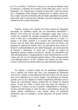 (µ-??) e, em latim, "Luminosa" (luna) ou se no mesmo idioma, como
no sânscrito, o elefante ora se chama "O que bebe duas vezes", ora "O
bidentado", ora "Aquele que é munido de uma mão", tudo isto mostra
que a linguagem nunca designa simplesmente os objetos como tais,
mas sempre conceitos formados pela atividade espontânea do espírito,
razão pela qual a natureza dos referidos conceitos depende do rumo
tomado por esse exame intelectual.
Todavia, mesmo este conceito da forma interna da linguagem
pressupõe, na realidade, aquilo que ele pretenderia demonstrar e
deduzir. Com efeito, por um lado, a linguagem surge, aqui, como o
veículo da conquista de qualquer perspectiva espiritual do mundo,
como o meio que o pensamento deve cruzar antes de se achar a si
mesmo e de poder conferir a si mesmo uma determinada forma
teórica; mas, de outro lado, precisamente esta classe de forma, esta
perspectiva especial do mundo, deve ser pressuposta para tornar in-
teligível a particularidade de uma dada linguagem, seu modo peculiar
de denotar e denominar. É assim que a questão da origem da
linguagem ameaça sempre converter-se, mesmo nos pensadores que
mais profundamente a compreenderam e mais laboriosamente se hou-
veram com ela, em um intricado quebra-cabeça. Toda energia mental
a ela aplicada parece, ao fim, conduzir--nos apenas por um círculo
vicioso e deixar-nos no mesmo ponto de onde havíamos partido.
No entanto, o próprio caráter de tais problemas fundamentais
leva o espírito, por menor que seja a sua esperança de finalmente
resolvê-los, a jamais se desembaraçar deles por inteiro. Em nós cresce
uma nova esperança de ao menos chegar a um princípio de solução,
quando, em vez de comparar as formas lingüísticas primárias com as
formas da conceituação lógica, juntamo-las às formas da ideação
mítica. O que nos induz a reunir estes dois tipos de conceitos, o
lingüístico e o mítico, em um só "gênero" independente e a distingui-
los dos conceitos lógicos é, antes de tudo, a circunstância, de que em
ambos parece manifestar-se uma mesma classe de apreensão
intelectual, que se contrapõe a nossos processos do pensar teórico.
Confor-
51
 