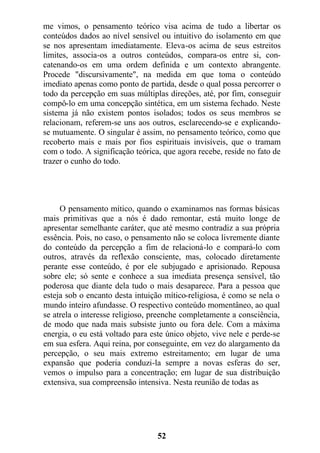me vimos, o pensamento teórico visa acima de tudo a libertar os
conteúdos dados ao nível sensível ou intuitivo do isolamento em que
se nos apresentam imediatamente. Eleva-os acima de seus estreitos
limites, associa-os a outros conteúdos, compara-os entre si, con-
catenando-os em uma ordem definida e um contexto abrangente.
Procede "discursivamente", na medida em que toma o conteúdo
imediato apenas como ponto de partida, desde o qual possa percorrer o
todo da percepção em suas múltiplas direções, até, por fim, conseguir
compô-lo em uma concepção sintética, em um sistema fechado. Neste
sistema já não existem pontos isolados; todos os seus membros se
relacionam, referem-se uns aos outros, esclarecendo-se e explicando-
se mutuamente. O singular é assim, no pensamento teórico, como que
recoberto mais e mais por fios espirituais invisíveis, que o tramam
com o todo. A significação teórica, que agora recebe, reside no fato de
trazer o cunho do todo.
O pensamento mítico, quando o examinamos nas formas básicas
mais primitivas que a nós é dado remontar, está muito longe de
apresentar semelhante caráter, que até mesmo contradiz a sua própria
essência. Pois, no caso, o pensamento não se coloca livremente diante
do conteúdo da percepção a fim de relacioná-lo e compará-lo com
outros, através da reflexão consciente, mas, colocado diretamente
perante esse conteúdo, é por ele subjugado e aprisionado. Repousa
sobre ele; só sente e conhece a sua imediata presença sensível, tão
poderosa que diante dela tudo o mais desaparece. Para a pessoa que
esteja sob o encanto desta intuição mítico-religiosa, é como se nela o
mundo inteiro afundasse. O respectivo conteúdo momentâneo, ao qual
se atrela o interesse religioso, preenche completamente a consciência,
de modo que nada mais subsiste junto ou fora dele. Com a máxima
energia, o eu está voltado para este único objeto, vive nele e perde-se
em sua esfera. Aqui reina, por conseguinte, em vez do alargamento da
percepção, o seu mais extremo estreitamento; em lugar de uma
expansão que poderia conduzi-la sempre a novas esferas do ser,
vemos o impulso para a concentração; em lugar de sua distribuição
extensiva, sua compreensão intensiva. Nesta reunião de todas as
52
 