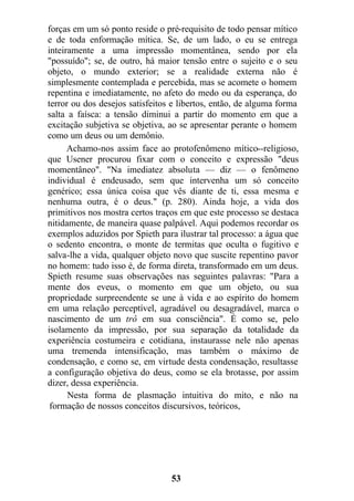 forças em um só ponto reside o pré-requisito de todo pensar mítico
e de toda enformação mítica. Se, de um lado, o eu se entrega
inteiramente a uma impressão momentânea, sendo por ela
"possuído"; se, de outro, há maior tensão entre o sujeito e o seu
objeto, o mundo exterior; se a realidade externa não é
simplesmente contemplada e percebida, mas se acomete o homem
repentina e imediatamente, no afeto do medo ou da esperança, do
terror ou dos desejos satisfeitos e libertos, então, de alguma forma
salta a faísca: a tensão diminui a partir do momento em que a
excitação subjetiva se objetiva, ao se apresentar perante o homem
como um deus ou um demônio.
Achamo-nos assim face ao protofenômeno mítico--religioso,
que Usener procurou fixar com o conceito e expressão "deus
momentâneo". "Na imediatez absoluta — diz — o fenômeno
individual é endeusado, sem que intervenha um só conceito
genérico; essa única coisa que vês diante de ti, essa mesma e
nenhuma outra, é o deus." (p. 280). Ainda hoje, a vida dos
primitivos nos mostra certos traços em que este processo se destaca
nitidamente, de maneira quase palpável. Aqui podemos recordar os
exemplos aduzidos por Spieth para ilustrar tal processo: a água que
o sedento encontra, o monte de termitas que oculta o fugitivo e
salva-lhe a vida, qualquer objeto novo que suscite repentino pavor
no homem: tudo isso é, de forma direta, transformado em um deus.
Spieth resume suas observações nas seguintes palavras: "Para a
mente dos eveus, o momento em que um objeto, ou sua
propriedade surpreendente se une à vida e ao espírito do homem
em uma relação perceptível, agradável ou desagradável, marca o
nascimento de um trô em sua consciência". É como se, pelo
isolamento da impressão, por sua separação da totalidade da
experiência costumeira e cotidiana, instaurasse nele não apenas
uma tremenda intensificação, mas também o máximo de
condensação, e como se, em virtude desta condensação, resultasse
a configuração objetiva do deus, como se ela brotasse, por assim
dizer, dessa experiência.
Nesta forma de plasmação intuitiva do mito, e não na
formação de nossos conceitos discursivos, teóricos,
53
 