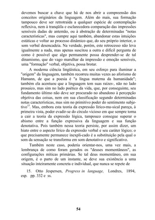 devemos buscar a chave que há de nos abrir a compreensão dos
conceitos originários da linguagem. Além do mais, sua formação
tampouco deve ser retrotraída a qualquer espécie de contemplação
reflexiva, nem à tranqüila e esclarecedora comparação das impressões
sensíveis dadas de antemão, ou à abstração de determinadas "notas
características", mas cumpre aqui também, abandonar estas intuições
estáticas e voltar ao processo dinâmico que, do seu próprio interior, o
som verbal desencadeia. Na verdade, porém, este retrocesso não leva
igualmente a nada, mas apenas suscitou a outra e difícil pergunta de
como é possível que algo permanente possa desprender-se de tal
dinamismo, que do vago marulhar da impressão e emoção sensíveis,
uma "formação" verbal, objetiva, possa brotar.
A moderna ciência lingüística, em seu esforço para iluminar a
"origem" da linguagem, também recorreu muitas vezes ao aforismo de
Hamann, de que a poesia é "a língua materna da humanidade";
também ela acentuou que a linguagem tem suas raízes·, não no lado
prosaico, mas sim no lado poético da vida, que, por conseguinte, seu
fundamento último não deve ser procurado no abandono à percepção
objetiva das coisas, nem em sua classificação segundo determinadas
notas características, mas sim no primitivo poder do sentimento subje-
tivo15
. Mas, embora esta teoria da expressão lírico-mu-sical pareça, à
primeira vista, poder evadir-se do círculo vicioso em que sempre torna
a cair a teoria da expressão lógica, tampouco consegue superar o
abismo entre a função expressiva da linguagem e sua função
denotativa. Pois também nessa teoria persiste, por assim dizer, um
hiato entre o aspecto lírico da expressão verbal e seu caráter lógico; o
que precisamente permanece inexpli-cado é a substituição pela qual o
som da sensação se transforma em som denotativo e significativo.
Também neste caso, poderia orientar-nos, uma vez mais, a
lembrança de como foram gerados os "deuses momentâneos", as
configurações míticas primárias. Se tal deus momentâneo, em sua
origem, é o parto de um instante, se deve sua existência a uma
situação inteiramente concreta e individual, que nunca se repete de
15. Otto Jespersen, Progress in language, Londres, 1894,
esp. pp. 332 e ss.
54
 