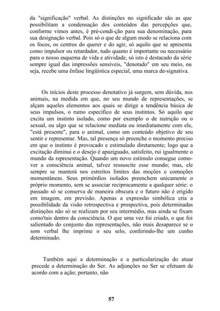 da "significação" verbal. As distinções no significado são as que
possibilitam a condensação dos conteúdos das percepções que,
conforme vimos antes, é pré-condi-ção para sua denominação, para
sua designação verbal. Pois só o que de algum modo se relaciona com
os focos, os centros do querer e do agir, só aquilo que se apresenta
como impulsor ou retardador, tudo quanto é importante ou necessário
para o nosso esquema de vida e atividade, só isto é destacado da série
sempre igual das impressões sensíveis, "denotado" em seu meio, ou
seja, recebe uma ênfase lingüística especial, uma marca de-signativa.
Os inícios deste processo denotativo já surgem, sem dúvida, nos
animais, na medida em que, no seu mundo de representações, se
alçam aqueles elementos aos quais se dirige a tendência básica de
seus impulsos, o rumo específico de seus instintos. Só aquilo que
excita um instinto isolado, como por exemplo o de nutrição ou o
sexual, ou algo que se relacione mediata ou imediatamente com ele,
"está presente", para o animal, como um conteúdo objetivo de seu
sentir e representar. Mas, tal presença só preenche o momento preciso
em que o instinto é provocado e estimulado diretamente; logo que a
excitação diminui e o desejo é apaziguado, satisfeito, rui igualmente o
mundo da representação. Quando um novo estímulo consegue como-
ver a consciência animal, talvez ressuscite esse mundo; mas, ele
sempre se manterá nos estreitos limites das moções e comoções
momentâneas. Seus primórdios isolados preenchem unicamente o
próprio momento, sem se associar reciprocamente a qualquer série: o
passado só se conserva de maneira obscura e o futuro não é erigido
em imagem, em previsão. Apenas a expressão simbólica cria a
possibilidade da visão retrospectiva e prospectiva, pois determinadas
distinções não só se realizam por seu intermédio, mas ainda se fixam
como'tais dentro da consciência. O que uma vez foi criado, o que foi
salientado do conjunto das representações, não mais desaparece se o
som verbal lhe imprime o seu selo, conferindo-lhe um cunho
determinado.
Também aqui a determinação e a particularização do atuar
precede a determinação do Ser. As adjunções no Ser se efetuam de
acordo com a ação; portanto, não
57
 