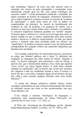 pela semelhança "objetiva" da coisa, mas pela maneira como os
conteúdos são, através da ação, apreendidos e coordenados numa
determinada conexão para um fim. Este caráter teleológico dos
conceitos verbais17
é ainda prontamente justificado e elucidado, por
alguns exemplos da história da linguagem. Numerosos fenômenos,
que a ciência lingüística costumava resumir no conceito de "mudança
de significação", a partir deste ponto de vista só podem ser
compreendidos em princípio. Se, através da transformação das
condições de vida, da mudança e do progresso da cultura, veio a
instaurar-se uma nova relação prática entre o homem e seu ambiente,
os conceitos lingüísticos tampouco guardam seu "sentido" original.
Começam agora a deslocar-se, a mover-se de um lugar para outro, na
mesma medida em que os limites estabelecidos pelo atuar humano
tendem a alterar-se e a diluir-se reciprocamente. Lá onde, por algum
motivo, a fronteira entre duas atividades perde sua eficácia, sua
"significação", lá também se processa muitas vezes um deslocamento
correspondente das acepções verbais, das expressões lingüísticas que
denotam estas atividades.
Um exemplo característico do mencionado processo encontra-se
no artigo que Meinhof publicou sob o título "A influência das
ocupações na linguagem das tribos bantos da África". Segundo o
autor, "os hereros empregam, para denominar a ação de semear, a
palavra rima, que é foneticamente idêntica a lima, termo que significa
"cavar, lavrar" em outras línguas bantos. A razão desta estranha
mudança na significação é que os hereros não cavam nem semeiam;
são vaqueiros e todo seu vocabulário recende a vacas. O semear e o
lavrar não são, a seus olhos, ocupações dignas de um homem; daí que
não valha a pena assinalar qualquer distinção entre essas tarefas
inferiores"18
.
O exame dos idiomas primitivos também fornece muitos
.exemplos confirmadores de que a forma da denominação não decorre
da similitude externa das coisas ou dos acontecimentos, mas que,
nestes idiomas, é de-
17.Em relação à estrutura "teleológica" da linguagem, v.
explicações mais pormenorizadas em minha Philosophie der
symbolischen Formen, 2í ed., ?, ??. 259 e ss.
18."Über die Einwirkung der Beschäftigung auf die Sprache
beiden Bantustammen Afrikas", in Globus, vol. 75, 1889, p. 361.
58
 