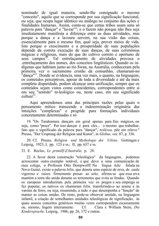 nominado de igual maneira, sendo-lhe consignado o mesmo
"conceito", aquilo que se corresponde por sua significação funcional,
ou seja, que ocupa lugar idêntico ou análogo no conjunto das ações e
finalidades humanas. Assim, conta-se que certas tribos usam uma só
palavra para "dançar" e "lavrar""; e o fazem não porque não lhes seja
imediatamente manifesta a diferença entre as duas atividades, mas
porque a dança e a lavoura servem, na sua visão das coisas,
essencialmente para o mesmo fim, qual seja, prover meios de vida.
Isto porque o crescimento e a prosperidade de suas populações
depende da correta execução de suas danças, de suas cerimônias
mágicas e religiosas, mais do que do cultivo correto e oportuno de
seus campos20
. Tal entrelaçamento de atividades provoca o
.entrelaçamento dos nomes, dos conceitos lingüísticos. Quando os in-
dígenas que habitam junto ao rio Swan, na Austrália, conheceram pela
primeira vez o sacramento cristão da comunhão, chamaram-no
"dança"21
. Donde se evidencia, uma vez mais, o quanto, na linguagem,
os conteúdos perceptivos, apesar de toda a diversidade e até da mais
completa disparidade, podem alcançar uma unificação, sempre que os
conteúdos sejam vistos como coincidentes, correspondentes entre si
em seu "sentido" te-leológico ou, neste caso, em seu significado
cultuai22
.
Aqui apreendemos uma das principais razões pelas quais o
pensamento mítico transcende a indeterminação originária das
intuições "complexas" e progride para formações individuais
concretamente determinadas e ni-
19. "Os Tarahumara dançam em geral apenas para fins mágicos, ou
seja, como "prece". Por isso dançar é para eles... o mesmo que trabalhar,
fato que o significado da palavra para "dançar", nolávoa, põe em relevo."
Preuss, "Der Ursprung der Religion und Kunst", in Globus, »oi. 87, p. 336.
20. Cf. Preuss, Religion und Mythologie der Uiloto, Gottingen e
Leipzig, 1923, I, pp. 123 e ss.; II, pp. 637 e ss.
21. E. Reclus, Le primillf d'Australie, p. 28.
22. A favor desta construção "teleológica" da linguagem, podemos
acrescentar outro exemplo notável, e que devo a uma comunicação de
meu colega, o Professor Otto Dempwolff. Na língua kâte falada na
Nova Guiné, existe a palavra bilin, que denota uma espécie de erva, de caule
vigoroso e raízes firmemente presas ao solo; afirma-se que essa erva
mantém a terra tão unida durante os terremotos que evita as fendas. Quando
os europeus introduziram pela primeira vez os pregos e seu emprego se
fez popular, os nativos os chamaram bilin, transferindo-o ao arame e às
varetas de ferro, ou seja, resumindo, a tudo o que desempenha a "função" de
manter as coisas unidas. De resto, pode-se observar amiúde, na linguagem
infantil, a criação de semelhantes unidades teleológicas de significação, às
quais nossos conceitos genéricos muitas vezes correspondem escassamente
ou, mesmo, fogem inteiramente. Cf. Clara e William Stern, Die
Kindersprache, Leipzig, 1906, pp. 26, 172 e outras.
59
 