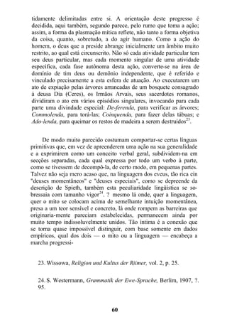 tidamente delimitadas entre si. A orientação deste progresso é
decidida, aqui também, segundo parece, pelo rumo que toma a ação;
assim, a forma da plasmação mítica reflete, não tanto a forma objetiva
da coisa, quanto, sobretudo, a do agir humano. Como a ação do
homem, o deus que a preside abrange inicialmente um âmbito muito
restrito, ao qual está circunscrito. Não só cada atividade particular tem
seu deus particular, mas cada momento singular de uma atividade
específica, cada fase autônoma desta ação, converte-se na área de
domínio de tim deus ou demônio independente, que é referido e
vinculado precisamente a esta esfera de atuação. Ao executarem um
ato de expiação pelas árvores arrancadas de um bosquete consagrado
à deusa Dia (Ceres), os Irmãos Arvais, seus sacerdotes romanos,
dividiram o ato em vários episódios singulares, invocando para cada
parte uma divindade especial: De-ferenda, para verificar as árvores;
Commolenda, para torá-las; Coinquenda, para fazer delas tábuas; e
Ado-lenda, para queimar os restos de madeira a serem destruídos23
.
De modo muito parecido costumam comportar-se certas línguas
primitivas que, em vez de apreenderem uma ação na sua generalidade
e a exprimirem como um conceito verbal geral, subdividem-na em
secções separadas, cada qual expressa por todo um verbo à parte,
como se tivessem de decompô-la, de certo modo, em pequenas partes.
Talvez não seja mero acaso que, na linguagem dos eveus, tão rica ein
"deuses momentâneos" e "deuses especiais", como se depreende da
descrição de Spieth, também esta peculiaridade lingüística se so-
bressaia com tamanho vigor24
. ? mesmo lá onde, quer a linguagem,
quer o mito se colocam acima de semelhante intuição momentânea,
presa a um teor sensível e concreto, lá onde rompem as barreiras que
originaria-mente pareciam estabelecidas, permanecem ainda por
muito tempo indissoluvelmente unidos. Tão íntima é a conexão que
se torna quase impossível distinguir, com base somente em dados
empíricos, qual dos dois — o mito ou a linguagem — encabeça a
marcha progressi-
23. Wissowa, Religion und Kultus der Riimer, vol. 2, p. 25.
24. S. Westermann, Grammatik der Ewe-Sprache, Berlim, 1907, ?.
95.
60
 