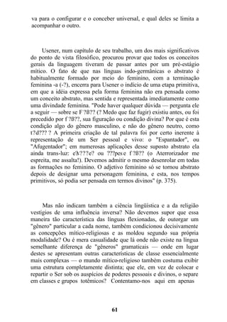 va para o configurar e o conceber universal, e qual deles se limita a
acompanhar o outro.
Usener, num capítulo de seu trabalho, um dos mais significativos
do ponto de vista filosófico, procurou provar que todos os conceitos
gerais da linguagem tiveram de passar antes por um pré-estágio
mítico. O fato de que nas línguas indo-germânicas o abstrato é
habitualmente formado por meio do feminino, com a terminação
feminina -a (-?), encerra para Usener o indício de uma etapa primitiva,
em que a idéia expressa pela forma feminina não era pensada como
um conceito abstrato, mas sentida e representada imediatamente como
uma divindade feminina. "Pode haver qualquer dúvida — pergunta ele
a seguir — sobre se F ?ß?? (? Medo que faz fugir) existiu antes, ou foi
precedido por f ?ß??, sua figuração ou condição divina? Por que é esta
condição algo do gênero masculino, e não do gênero neutro, como
t?d??? ? A primeira criação de tal palavra foi por certo inerente à
representação de um Ser pessoal e vivo: o "Espantador", ou
"Afugentador"; em numerosas aplicações desse suposto abstrato ela
ainda trans-luz: e?s???e? ou ???pes e f ?ß?? (o Aterrorizador me
espreita, me assalta!). Devemos admitir o mesmo desenrolar em todas
as formações no feminino. O adjetivo feminino só se tornou abstrato
depois de designar uma personagem feminina, e esta, nos tempos
primitivos, só podia ser pensada em termos divinos" (p. 375).
Mas não indicam também a ciência lingüística e a da religião
vestígios de uma influência inversa? Não devemos supor que essa
maneira tão característica das línguas flexionadas, de outorgar um
"gênero" particular a cada nome, também condicionou decisivamente
as concepções mítico-religiosas e as moldou segundo sua própria
modalidade? Ou é mera casualidade que lá onde não existe na língua
semelhante diferença de "gêneros" gramaticais — onde em lugar
destes se apresentam outras características de classe essencialmente
mais complexas — o mundo mítico-religioso também costuma exibir
uma estrutura completamente distinta; que ele, em vez de colocar e
repartir o Ser sob os auspícios de poderes pessoais e divinos, o separe
em classes e grupos totêmicos? Contentamo-nos aqui em apenas
61
 