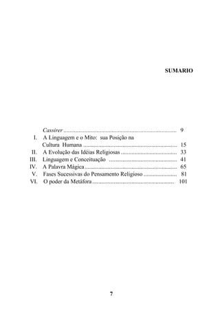 SUMARIO
Cassirer ........................................................................... 9
I. A Linguagem e o Mito: sua Posição na
Cultura Humana .............................................................. 15
II. A Evolução das Idéias Religiosas ..................................... 33
III. Linguagem e Conceituação ............................................. 41
IV. A Palavra Mágica............................................................. 65
V. Fases Sucessivas do Pensamento Religioso ...................... 81
VI. O poder da Metáfora...................................................... 101
7
 