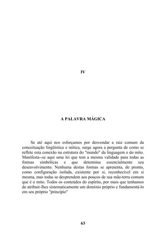 IV
A PALAVRA MÁGICA
Se até aqui nos esforçamos por desvendar a raiz comum da
conceituação lingüística e mítica, surge agora a pergunta de como se
reflete esta conexão na estrutura do "mundo" da linguagem e do mito.
Manifesta--se aqui uma lei que tem a mesma validade para todas as
formas simbólicas e que determina essencialmente seu
desenvolvimento. Nenhuma destas formas se apresenta, de pronto,
como configuração isolada, existente por si, reconhecível em si
mesma, mas todas se desprendem aos poucos de sua mãe-terra comum
que é o mito. Todos os conteúdos do espírito, por mais que tenhamos
de atribuir-lhes sistematicamente um domínio próprio e fundamentá-lo
em seu próprio "princípio"
63
 