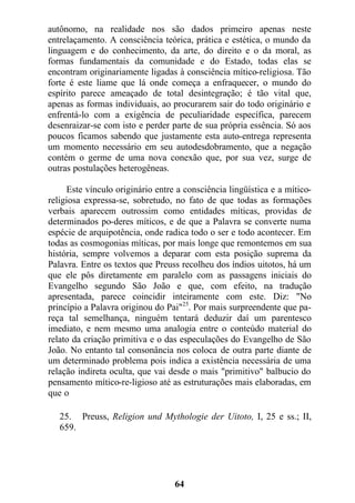 autônomo, na realidade nos são dados primeiro apenas neste
entrelaçamento. A consciência teórica, prática e estética, o mundo da
linguagem e do conhecimento, da arte, do direito e o da moral, as
formas fundamentais da comunidade e do Estado, todas elas se
encontram originariamente ligadas à consciência mítico-religiosa. Tão
forte é este liame que lá onde começa a enfraquecer, o mundo do
espírito parece ameaçado de total desintegração; é tão vital que,
apenas as formas individuais, ao procurarem sair do todo originário e
enfrentá-lo com a exigência de peculiaridade específica, parecem
desenraizar-se com isto e perder parte de sua própria essência. Só aos
poucos ficamos sabendo que justamente esta auto-entrega representa
um momento necessário em seu autodesdobramento, que a negação
contém o germe de uma nova conexão que, por sua vez, surge de
outras postulações heterogêneas.
Este vínculo originário entre a consciência lingüística e a mítico-
religiosa expressa-se, sobretudo, no fato de que todas as formações
verbais aparecem outrossim como entidades míticas, providas de
determinados po-deres míticos, e de que a Palavra se converte numa
espécie de arquipotência, onde radica todo o ser e todo acontecer. Em
todas as cosmogonias míticas, por mais longe que remontemos em sua
história, sempre volvemos a deparar com esta posição suprema da
Palavra. Entre os textos que Preuss recolheu dos índios uitotos, há um
que ele pôs diretamente em paralelo com as passagens iniciais do
Evangelho segundo São João e que, com efeito, na tradução
apresentada, parece coincidir inteiramente com este. Diz: "No
princípio a Palavra originou do Pai"25
. Por mais surpreendente que pa-
reça tal semelhança, ninguém tentará deduzir daí um parentesco
imediato, e nem mesmo uma analogia entre o conteúdo material do
relato da criação primitiva e o das especulações do Evangelho de São
João. No entanto tal consonância nos coloca de outra parte diante de
um determinado problema pois indica a existência necessária de uma
relação indireta oculta, que vai desde o mais "primitivo" balbucio do
pensamento mítico-re-ligioso até as estruturações mais elaboradas, em
que o
25. Preuss, Religion und Mythologie der Uitoto, I, 25 e ss.; II,
659.
64
 