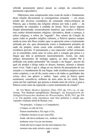 referido pensamento parece passar ao campo da consciência
puramente especulativa.
Obteremos uma compreensão mais exata do modo e fundamento
desta relação tão-somente se conseguirmos remontar — em nosso
estudo dos diversos exemplares da veneração mítico-religiosa da
Palavra, que a história das religiões oferece por toda a parte — da
comunhão de conteúdos à unidade de forma. Deve haver alguma
função determinada, essencialmente imutável, que confere à Palavra
este caráter distintivamente religioso, elevando-a, desde o começo, à
esfera religiosa, à esfera do "sagrado". Nos relatos da Criação de
quase todas as grandes religiões culturais, a Palavra aparece sempre
unida ao mais alto Deus criador, quer se apresente como o instrumento
utilizado por ele, quer diretamente como o fundamento primário de
onde ele próprio, assim como toda existência e toda ordem de
existência provêm. O pensamento e sua expressão verbal costumam
ser aí concebidos como uma 'só coisa, pois o coração que pensa e a
língua que fala se pertencem necessariamente. Assim, nos mais
antigos documentos de teologia egípcia, ao deus criador Ptá é
atribuído este poder primordial "do coração e da língua", através do
qual ele produz e dirige todos os deuses, homens, animais e demais
seres vivos. Tudo o que é, chega ao ser através do pensamento de seu
coração e o mandamento de sua língua: toda existência psíquica assim
como corpórea, o ser do Ka assim como o de todas as qualidades das
coisas, deve sua gênese a ambos. Aqui, como já houve quem
acentuasse, concebe-se, milhares de anos antes da era cristã, Deus
como um Ser espiritual, que pensou o mundo antes de criá-lo, e usou a
Palavra como meio de expressão e como instrumento de criação26
.
26. Ver Moret, Mystères Egyptiens, Paris, 1913, pp. 118 e ss.; cf. esp.
Erman, "Ein Denkmal memphitischer Theologie", em Sitzungsbericht der
Kdniglich-Preussischen Akademie der Wissenschaften, XLIII, 1911, pp. 916
e ss. Um paralelo exato encontra-se num hino polinésio à criação que,
segundo a tradução alemã de Bastian, reza:
"No princípio, o Espaço e o Companheiro;
o Espaço, no alto do Céu,
Tanaoa transbordava; Ele regia o Céu,
e Matuhei enrolava-se por cima d'Ele.
Ainda não havia nenhuma voz, nenhum som,
nenhuma coisa viva em movimento.
Ainda não havia sequer um dia nem tampouco luz,
somente uma noite sinistra, negra e escura.
65
 