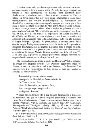 ? assim como todo ser físico e psíquico, nele se enraizam todos
os laços morais e toda a ordem ética. As religiões cuja imagem do
mundo e cuja cosmogonia se alicerça num contraste ético
fundamental, o dualismo entre o bem e o mal, veneram na Palavra
falada «a força primordial por cujo único intermédio o caos pode
transformar-se em cosmo moral-religioso. A introdução do
Bundahish, a cosmogonia e cosmografia dos parses, narra que a luta
entre o poder do Bem e o poder do Mal, entre Ahura Mazda e Angra
Mainyu, começa quando Ahura Mazda recita as palavras da santa
prece (Ahuna Vairya): "O constituído por vinte e uma palavras, disse
ele. O fim, isto é, seu triunfo, a impotência de Angra Mainyu, a
decadência dos Daevas, a ressurreição e a vida futura, o término da
oposição à (boa) criação para toda a eternidade, tudo isso êle mostrou
a Angra Mainyu... Quando foi pronunciada a terceira parte desta
oração, Angra Mainyu con-torceu o corpo de tanto medo; quando se
disseram dois terços, caiu de joelhos e, quando toda a oração foi dita,
sentiu-se consternado e impotente para cometer qualquer abuso contra
as criaturas de Ahura Mazda, ficando confuso por três mil anos"27
.
Mais uma vez, as palavras da oração precedem a criação material e a
resguardam incessantemente dos poderes do mal.
Da mesma forma, na índia, o poder do Discurso (Vâc) se antepõe
ao poder dos próprios deuses. "Do Discurso dependem todos os
deuses, todos os animais e todos os homens... O Discurso é o
imperecível, é o Primogênito da Lei eterna, a mãe dos Vedas, o
umbigo do mundo divino"28
.
Tanaoa foi quem conquistou a noite,
e o espírito de Matuhei perfurou a distância.
De Tanaoa brotou Atea,
pleno de força vital, poderoso e forte;
Atea era agora quem regia o dia,
e afugentou Tanaoa."
"A idéia básica de tudo isto é que Tanaoa desencadeia o processo
no momento em que o silêncio original (Matuhei) é afastado por
causa da produção do som (Ono), e em que Atea (a luz) se casa com a
aurora (Atanua)". Ver S. Bastian, Die heilige Sage der Polynesier,
Kosmognnie und Theolqgie, Leipzig, 1881, pp. 13 e ss. V. também
Achelis, "Übel Mythologie und Kultus von Hawaii", em Das Ausland,
tomo 66, 1893, ?. 436.
27. Ver Der Bundehesh, zum ersten Male herausgegeben von Ferdi nand
Justi, Leipzig, 1868, I, p. 3.
28. Taittirya Brahm, 2, 8, 8, 4 (em alemão por Gelder em sua
ReUgionsgeschichüliches Lesebuch, ?. 125).
66
 