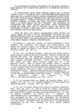 A este primado de origem corresponde o de seu poder. Amiúde, o
nome do deus, não o próprio deus, parece ser a verdadeira fonte de sua
eficácia29
.
O conhecimento deste nome submete àquele que o possua
também o ser,e a vontade do deus. Uma difundida lenda egípcia nos
conta que Isis, a grande feiticeira, induziu astutamente o deus do Sol,
Rá, a lhe revelar seu nome, obtendo assim o domínio sobre ele e sobre
os demais deuses30
. Todas as formas da vida religiosa dos egípcios
também evidencia, em todas suas fases, esta fé na supremacia do
nome e no poder mágico que lhe é inerente31
. Nas cerimônias de
consagração dos faraós existem prescrições muito determinadas
quanto ao modo pelo qual os diversos nomes dos deuses são
transferidos ao faraó; e cada nome novo transmite, por sua vez, um
novo atributo, uma nova força divina32
.
Além do mais, este motivo desempenhou papel decisivo na
crença egípcia da alma e de sua imortalidade. As almas dos que
faleciam, deviam, para a sua viagem ao reino dos mortos, ser providos
não só de bens físicos, tais como alimentos e roupas, mas também de
certo apresto mágico, composto sobretudo pelos
29. Segundo a lenda dos maoris, na primeira emigração à Nova
Zelândia, não trouxeram eles consigo seus velhos deuses, mas
apenas suas potentes orações, em virtude das quais estavam certos de
amoldar a vontade dos deuses a seus desejos; cf. Brinton, Religions of
Primitive Peoples, pp. 103 e ss.
30. "Eu sou, diz Rá nesta história, aquele que tem muitos nomes e
muitas formas, e minha forma está em cada deus... Meu pai e minha mãe me
disseram meu nome, que permaneceu oculto em meu corpo, desde
meu nascimento, para que nenhum feiticeiro pudesse sobre mim adquirir
poder mágico, invocando tal nome. Disse então Isis a Ra (que
fora picado por uma víbora venenosa criada por ela, e que
procurava junto a todos os deuses um remédio contra o veneno):
"Dize-me teu nome, pai dos deuses, dize-mo, para que o veneno saia de
ti, pois o homem cujo nome é pronunciado deste modo permanece vivo". O
veneno queimava mais que o fogo, e não podendo o deus continuar
resistindo, disse a Ísis: "Que meu nome passe de meu corpo para o teu". ?
acrescentou: "Deves ocultá-lo, mas podes revelá-lo a teu filho Hórus, para
que lhe sirva de potente feitiço contra todo veneno". Erman, "Ägypten
und "ägyptisches Leben im Altertum, II, pp.
360 e ss.; Die "ägyptische Religion, vol. 2, pp. 173 e ss.
31. Cf. os exemplos dados por Budge em Egyptian Magic, vol. 2,
Londres, 1911, pp. 157 e ss. e também Hopfner» Griechisch ägyptischer
Offenbarungszauber, Leipzig, 1921, pp. 680 e ss.
32. Cf. esp. G. Foucart, Histoires des religions et méthode comparative,
Paris, 1912, pp. 202 e ss.: "Dar ao Faraó um "nome" novo, no qual
entrava a designação de um atributo ou de uma manifestação do Gavião e,
mais tarde de Rá, e juntá-lo aos outros nomes do protocolo real, era para
os egípcios introduzir na pessoa real, e superpor aos
outros elementos que a compunham já, um ser novo, excepcional, que era
uma encarnação de Rá. Ou, mais exatamente, era efetivamente
destacar de Rá uma das vibrações, uma das almas-fôrças, cada uma das quais
é ele por inteiro; e, fazendo-a entrar na pessoa do rei, era titansformá-la
inteiramente em um novo exemplar, um novo suporte material
da Divindade".
67
 