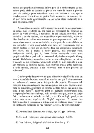 nomes dos guardiães do mundo ínfero, pois só o conhecimento de tais
nomes pode abrir ao defunto as portas do reino da morte, É preciso
que ele conheça pelo verdadeiro nome até mesmo o bote que o
conduz, assim como todas as partes deste, os remos, os mastros, etc;
só por força desta denominação ele as torna úteis, induzindo-as a
guiá-lo a seu destino33
.
A identidade essencial entre a palavra e o que ela designa torna-
se ainda mais evidente se, em lugar de considerar tal conexão do
ponto de vista objetivo, a tomamos de um ângulo subjetivo. Pois
também o eu do homem, sua mesmidade e personalidade, estão in-
dissoluvelmente unidos com seu nome, para o pensamento mítico. O
nome não é nunca um mero símbolo, sendo parte da personalidade de
seu portador; é uma propriedade que deve ser resguardada com o
maior cuidado e cujo uso exclusivo deve ser ciosamente reservado.
Por vezes, não é apenas o nome próprio, mas qualquer outra
designação verbal, que é, desta forma, manejada como uma
propriedade física, poden do ser como tal adquirida e usurpada. Georg
von der Gabelentz, em seu livro sobre a ciência lingüística, menciona
o decreto de um imperador chinês do século III a.C, segundo o qual
um prenome de primeira pessoa, cujo emprego era até então permitido
a todo mundo, passava a ser reservado para o uso pessoal do
soberano34
.
O nome pode desenvolver-se para além deste significado mais ou
menos acessório da posse pessoal, na medida em que é visto como um
ser substancial, como parte integrante da pessoa. Enquanto tal,
pertence à mesma categoria que seu corpo ou sua alma. Conta-se que,
para os esquimós, o homem se compõe de três partes: seu corpo, sua
alma e seu nome35
. Também entre os egípcios encontramos uma
interpretação bastante análoga, pois acreditavam que, junto ao corpo
físico do homem, existia de um lado, o seu Ka, o duplo geral, e, de
outro, seu nome, espécie de "duplo" espiritual. ? destas três
determinações é justamente a última que se configura cada vez mais
na verdadeira expressão do "eu mesmo" (Selbst), da "personalidade"
33. Para maiores detalhes, ver Budge, op. cil., pp. 164 e ss.
34. G. v. d. Gabelentz, Die Sprachwissenschaft, ?. 228.
35. Ver Brinton, Religion* of Primitive Peoples, p. 93.
68
 