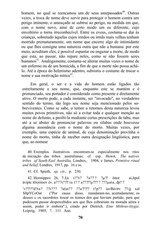 homem, no qual se reencamou um de seus antepassados40
. Outras
vezes, a troca de nome deve servir para proteger o homem contra um
perigo iminente; o ameaçado se subtrai ao perigo, na medida em que,
com o nome novo, atrai de certo modo um eu diferente, cujo
envoltório o torna irreconhecível. Entre os eveus, costuma-se dar às
crianças, sobretudo àquelas cujos irmãos ou irmãs mais velhas tenham
morrido prematuramente, um nome que encerre algo de intimidante
ou que lhes consigne uma natureza outra que não a humana: por este
meio, acreditam eles, é possível espantar ou enganar a morte, de modo
que esta, ao passar, não repare neles, como se não fossem seres
humanos41
. Analogamente, costuma-se alterar muitas vezes o nome de
um enfermo ou de um homicida, a fim de que a morte não possa achá-
lo. Até a época do helenismo adentro, subsistiu o costume de trocar o
nome e sua motivação mítica42
.
Em geral, o ser e a vida do homem estão ligados tão
estreitamente a seu nome, que, enquanto este se mantém e é
pronunciado, seu portador é considerado como presente e diretamente
ativo. O morto pode, a cada instante, ser "invocado", no verdadeiro
sentido do termo, tão logo seu nome seja mencionado pelos so-
breviventes. Como se sabe, o temor a retornos desta natureza levou
muitos povos primitivos, não só a evitar toda e qualquer menção ao
nome do defunto, a proibi-la mediante certas prescrições de tabu, mas
até a se abster de pronunciar palavras ou sílabas onde houvesse
alguma assonância com o nome do morto. Muitas vezes, por
exemplo, uma espécie de animal, de cuja denominação provinha o
nome do morto, tinha de receber outra designação lingüística, para
que, ao nomear
40. Exemplos ilustrativos encontram-se especialmente nos ritos
de iniciação das tribos australianas; cf. esp. Howit, The natives
tribes of South-Easl Austrália, Londres, 1904, e James, Primitive ritual
and belief, Londres, 1917, pp. 16 e ss.
41. Cf. Spieth, op. cit., p. 230.
42. Hcrmippov 26, 7:Jtà t??t? ?a?? ? ?µ?? ôttot ai,ítpol
ávíptc tôíoiiioov èv. a???t???? ta t? ? a?????µ??? ? ???µata, dp? ?
'«?????d?ta? ??t??? ?atat?? ??a????? t?p?? iavBávttv ??-jj xal
SltpYCoOat ("Por causa disso, mandaram-no, acertadamente, os
deuses c os sacerdotes trocar os nomes dos que haviam partido, para que
pudessem passar despercebidos aos que lhes cobrariam na morada aérea e
assim, poder ir embora".), citado por Dietrich. Eine Mithras-litygie,
Leipzig, 1903, ?. 111 Ann.
70
 