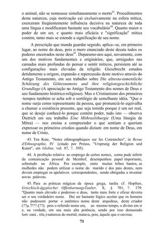 o animal, não se nomeasse simultaneamente o morto43
. Procedimentos
desta natureza, cuja motivação cai exclusivamente na esfera mítica,
exerceram freqüentemente influência decisiva na natureza de toda
uma língua e modificaram bastante seu vocabulário44
. Quanto maior o
poder de um ser, e quanto mais eficácia e "significação" mítica
contém, tanto mais se estende a significação de seu nome.
A prescrição que manda guardar segredo, aplica--se, em primeiro
lugar, ao nome do deus, pois o mero enunciado deste desata todos os
poderes encerrados neste deus45
. Deparamo-nos aqui, novamente, com
um dos motivos fundamentais e originários, que, arraigados nas
camadas mais profundas do pensar e sentir míticos, persistem até as
configurações mais elevadas da religião. Giesebrecht estudou
detidamente a origem, expansão e repercussão deste motivo através do
Antigo Testamento, em seu trabalho sobre Die alttesta-tamentliche
Schätzung des Göttesnamens und ihre religionsgeschichtliche
Grundlage (A apreciação no Antigo Testamento dos nomes de Deus e
seu fundamento histórico-religioso). Mas o Cristianismo dos primeiros
-tempos também se acha sob o sortilégio de semelhante idéia. "Que o
nome surja como representante da pessoa, que pronunciá-lo equivalha
a chamar a existência presente, que seja temido porque é um ser real,
que se deseje conhecê-lo porque contém poder, tudo isto — observa
Dietrich em seu trabalho Eine Mithraslithurgie (Uma liturgia de
Mitra) — nos ensina a compreender o que sentiam e queriam
expressar os primeiros cristãos quando diziam: em nome de Deus, em
nome de Cristo,
43. Ten Kate, "Notes ethnographiquos sur les Conranches", in Revue
d'Ethnographie, IV (citado por Preuss, "Ursprung der Religion und
Kunst", em Globus, vol. 87, ?. 395).
44. A proibição relativa ao emprego de certos nomes, como pude inferir
da comunicação pessoal de Meinhof, desempenhou papel importante,
sobretudo na África. Por exemplo, entre muitas tribos bantos, as
mulhedes não podem utilizar o nome do marido e dos pais destes, nem
devem empregar os apelativos correspondentes, sendo obrigadas a inventar
novas palavras.
45. Para as práticas mágicas da época grega, tardia cf. Hopfner,
Griechisch-ägyptischer OffenbarnungsTauber, X, § 701, ?. 179:
"Quanto mais elevado e poderoso o deus, tanto mais forte e eficaz deveria
ser o seu verdadeiro nome. Daí ser bastante lógico aceitar que os homens
não pudessem portar o autêntico nome deste arquideus, deste criador
(??µ.????-[??); pois o referido nome era, ao mesmo tempo, o divino em si
e, na verdade, em sua mais alta potência, sendo por isso demasiado
lort- oara , HÍK;) natureza do mortal; matava, pois, àquele que o ouvisse.
71
 