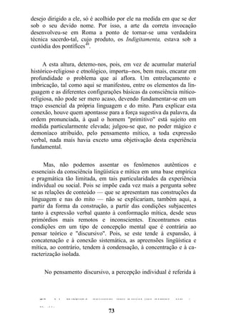 desejo dirigido a ele, só é acolhido por ele na medida em que se der
sob o seu devido nome. Por isso, a arte da correta invocação
desenvolveu-se em Roma a ponto de tornar-se uma verdadeira
técnica sacerdo-tal, cujo produto, os Indigitamenta, estava sob a
custódia dos pontífices49
.
A esta altura, detemo-nos, pois, em vez de acumular material
histórico-religioso e etnológico, importa--nos, bem mais, encarar em
profundidade o problema que aí aflora. Um entrelaçamento e
imbricação, tal como aqui se manifestou, entre os elementos da lin-
guagem e as diferentes configurações básicas da consciência mítico-
religiosa, não pode ser mero acaso, devendo fundamentar-se em um
traço essencial da própria linguagem e do mito. Para explicar esta
conexão, houve quem apontasse para a força sugestiva da palavra, da
ordem pronunciada, à qual o homem "primitivo" está sujeito em
medida particularmente elevada; julgou-se que, no poder mágico e
demoníaco atribuído, pelo pensamento mítico, a toda expressão
verbal, nada mais havia exceto uma objetivação desta experiência
fundamental.
Mas, não podemos assentar os fenômenos autênticos e
essenciais da consciência lingüística e mítica em uma base empírica
e pragmática tão limitada, em tais particularidades da experiência
individual ou social. Pois se impõe cada vez mais a pergunta sobre
se as relações de conteúdo — que se apresentam nas construções da
linguagem e nas do mito — não se explicariam, também aqui, a
partir da forma da construção, a partir das condições subjacentes
tanto à expressão verbal quanto à conformação mítica, desde seus
primórdios mais remotos e inconscientes. Encontramos estas
condições em um tipo de concepção mental que é contrária ao
pensar teórico e "discursivo". Pois, se este tende à expansão, à
concatenação e à conexão sistemática, as apreensões lingüística e
mítica, ao contrário, tendem à condensação, à concentração e à ca-
racterização isolada.
No pensamento discursivo, a percepção individual é referida à
totalidade do ser e do acontecer, ligando-
49. Cf. Wissowa, Religion und Kultus der Romer, vol. 2,
p. 37.
73
 