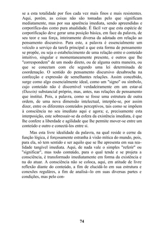 se a esta totalidade por fios cada vez mais finos e mais resistentes.
Aqui, porém, as coisas não são tomadas pelo que significam
mediatamente, mas por sua aparência imediata, sendo apreendidas e
corporifica-das como pura atualidade. É fácil ver que esta espécie de
corporificação deve gerar uma posição básica, em face da palavra, de
seu teor e sua força, inteiramente diversa da adotada em relação ao
pensamento discursivo. Para este, a palavra é essencialmente um
veículo a serviço da tarefa principal a que esta forma de pensamento
se propõe, ou seja o estabelecimento de uma relação entre o conteúdo
intuitivo, singular e momentaneamente presente, e outros que lhe
"correspondem" de um modo direto, ou de alguma outra maneira, ou
que se conectam com ele segundo uma lei determinada de
coordenação. O sentido do pensamento discursivo desabrocha na
confecção e expressão de semelhantes relações. Assim concebido,
surge como algo essencialmente ideal, como um "signo" ou símbolo,
cujo conteúdo não é discernível verdadeiramente em um estar-aí
(Dasein) substancial próprio, mas, antes, nas relações de pensamento
que institui. Pois, a palavra, como se fosse uma estrutura de outra
ordem, de uma nova dimensão intelectual, interpõe-se, por assim
dizer, entre os diferentes conteúdos perceptivos, tais como se impõem
à consciência no seu imediato aqui e agora; e, precisamente esta
interposição, este sobressair-se da esfera da existência imediata, é que
lhe confere a liberdade e agilidade que lhe permite mover-se entre um
conteúdo e outro e conectá-los entre si.
Mas esta livre idealidade da palavra, na qual reside o cerne da
função lógica, é forçosamente estranha à visão mítica do mundo, pois,
para ela, só tem sentido e ser aquilo que se lhe apresenta em sua rea-
lidade tangível imediata. Aqui, de nada vale o simples "referir" ou
"significar", mas todo conteúdo, para o qual tende e se projeta a
consciência, é transformado imediatamente em forma da existência e
na do atuar. A consciência não se coloca, aqui, em atitude de livre
reflexão diante do conteúdo, a fim de elucidá-lo em sua estrutura e
conexões reguläres, a fim de analisá--lo em suas diversas partes e
condições, mas pelo con-
74
 