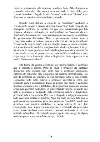 trário, é aprisionada pela inteireza imediata deste. Não desdobra o
conteúdo particular; não avança nem retrocede a partir dele, para
considerá-lo &ob o ângulo de suas "causas" ou de seus "efeitos", mas
descansa na simples existência deste conteúdo.
Quando Kant definiu o conceito de "realidade" mediante a
consideração de que é preciso designar como "real" todo conteúdo da
percepção empírica, na medida em que seja determinado por leis
gerais e, destarte, ordenado na uniformidade do "contexto da ex-
periência", demarcou com isso exaustivamente o conceito de realidade
do pensamento discursivo. Nem o pensamento mítico, nem a
concepção verbal primitiva, porém, conhecem de início semelhante
"contexto da experiência", pois sua função, como já vimos, consiste,
antes, na liberação, na diferenciação e individuali-zação quase à força.
Só depois de conseguida esta individualização e quando a intuição foi
concentrada em um só ponto e — em certa medida — reduzida a este,
é que surge daí a formação mítica e lingüística, brota a palavra ou o
mítico "deus momentâneo".
Esta forma da gênese determina, ao mesmo tempo, o conteúdo
que é comum a ambos. Pois, lá onde o processo da captação
intelectual está voltado, não tanto para a expansão, ampliação,
extensão do conteúdo, mas sim para a sua máxima intensificação, isto
tem de expressar-se, também, na sua retroação sobre a consciência.
Doravante, todo outro estar-aí e acontecer encontra-se como que
afundado para a consciência; todas as pontes que unem o conteúdo
intuitivo concreto com a totalidade da experiência enquanto sistema
articulado, parecem destruídas; só este conteúdo mesmo, só aquilo que
nele é suscitado e destacado pela apreensão mítica e lingüística,
preenche toda a consciência. Por isso, é obrigado a subjugar o referido
todo com uma violência irrestrita. Nada há perto ou fora dele com o
qual possa ser comparado, pelo qual possa ser "medido", sendo sua
presença, sua simples atualidade, a soma inteira do ser. Por
conseguinte, aqui a palavra não exprime o conteúdo da percepção
como mero símbolo convencional, estando misturado a ele em
unidade indissolúvel. O conteúdo da percepção não imerge de algum
modo na palavra, mas sim dela emerge. Aquilo
75
 