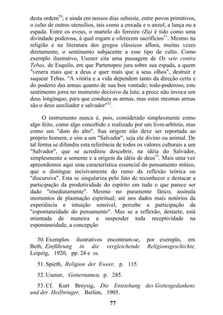 desta ordem50
; e ainda em nossos dias subsiste, entre povos primitivos,
o culto de outros utensílios, tais como a enxada e o anzol, a lança ou a
espada. Entre os eveus, o martelo do ferreiro (Zu) é tido como uma
divindade poderosa, à qual rogam e oferecem sacrifícios51
. Mesmo na
religião e na literatura dos gregos clássicos aflora, muitas vezes
diretamente, o sentimento subjacente a esse tipo de culto. Como
exemplo ilustrativo, Usener cita uma passagem de Os sete contra
Tebas, de Esquilo, em que Partenopeu jura sobre sua espada, a quem
"venera mais que a deus e quer mais que a seus olhos", destruir e
saquear Tebas. "A vitória e a vida dependem tanto da direção certa e
do poderio das armas quanto de sua boa vontade; todo-poderoso, este
sentimento jorra no momento decisivo da luta; a prece não invoca um
deus longínquo, para que conduza as armas, mas estas mesmas armas
são o deus auxiliador e salvador"52
.
O instrumento nunca é, pois, considerado simplesmente como
algo feito, como algo concebido e realizado por um livre-arbítrio, mas
como um "dom do alto". Sua origem não deve ser reportada ao
próprio homem, e sim a um "Salvador", seja ele divino ou animal. De
tal forma se difundiu esta referência de todos os valores culturais a um
"Salvador", que se acreditou descobrir, na idéia do Salvador,
simplesmente a semente e a origem da idéia de deus53
. Mais uma vez
apreendemos aqui uma característica essencial do pensamento mítico,
que o distingue incisivamente do rumo da reflexão teórica ou
"discursiva". Esta se singulariza pelo fato de reconhecer e destacar a
participação da produtividade do espírito em tudo o que parece ser
dado "imediatamente". Mesmo no puramente fático, assinala
momentos de plasmação espiritual; até nos dados mais notórios da
experiência e intuição sensível, percebe a participação da
"espontaneidade do pensamento". Mas se a reflexão, destarte, está
orientada de maneira a suspender toda receptividade na
espontaneidade, a concepção
50. Exemplos ilustrativos encontram-se, por exemplo, em
Beth, Einführung in die vergleichende Religionsgeschichte,
Leipzig, 1920, pp. 24 e ss.
51. Spieth, Religion der Eweer, p. 115.
52. Usener, Gotternamen, p. 285.
53. Cf. Kurt Breysig, Die Entstehung des Gottesgedankens
und der Heilbringer, Berlim, 1905.
77
 