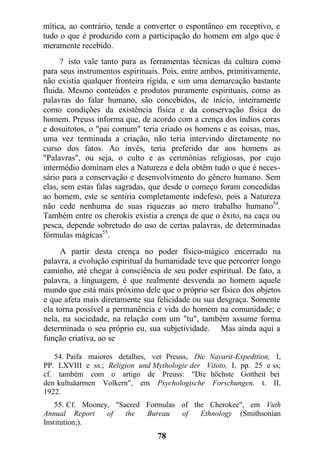 mítica, ao contrário, tende a converter o espontâneo em receptivo, e
tudo o que é produzido com a participação do homem em algo que é
meramente recebido.
? isto vale tanto para as ferramentas técnicas da cultura como
para seus instrumentos espirituais. Pois, entre ambos, primitivamente,
não existia qualquer fronteira rígida, e sim uma demarcação bastante
fluida. Mesmo conteúdos e produtos puramente espirituais, como as
palavras do falar humano, são concebidos, de início, inteiramente
como condições da existência física e da conservação física do
homem. Preuss informa que, de acordo com a crença dos índios coras
e dosuitotos, o "pai comum" teria criado os homens e as coisas, mas,
uma vez terminada a criação, não teria intervindo diretamente no
curso dos fatos. Ao invés, teria preferido dar aos homens as
"Palavras", ou seja, o culto e as cerimônias religiosas, por cujo
intermédio dominam eles a Natureza e dela obtêm tudo o que é neces-
sário para a conservação e desenvolvimento do gênero humano. Sem
elas, sem estas falas sagradas, que desde o começo foram concedidas
ao homem, este se sentiria completamente indefeso, pois a Natureza
não cede nenhuma de suas riquezas ao mero trabalho humano54
.
Também entre os cherokis existia a crença de que o êxito, na caça ou
pesca, depende sobretudo do uso de certas palavras, de determinadas
fórmulas mágicas55
.
A partir desta crença no poder físico-mágico encerrado na
palavra, a evolução espiritual da humanidade teve que percorrer longo
caminho, até chegar à consciência de seu poder espiritual. De fato, a
palavra, a linguagem, é que realmente desvenda ao homem aquele
mundo que está mais próximo dele que o próprio ser físico dos objetos
e que afeta mais diretamente sua felicidade ou sua desgraça. Somente
ela torna possível a permanência e vida do homem na comunidade; e
nela, na sociedade, na relação com um "tu", também assume forma
determinada o seu próprio eu, sua subjetividade. Mas ainda aqui a
função criativa, ao se
54. Paifa maiores detalhes, ver Preuss, Die Nayarit-Expedttion, I,
PP. LXVIII e ss.; Religion und Mythologie der Vitoto, I, pp. 25 e ss;
cf. também com o artigo de Preuss: "Die höchste Gottheit bei
den kultuäarmen Volkern", em Psychologische Forschungen, t. II,
1922.
55. Cf. Mooney, "Sacred Formulas of the Cherokee", em Vuth
Annual Report of the Bureau of Ethnology (Smithsonian
Institution;).
78
 