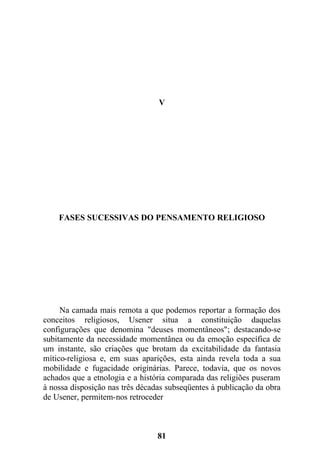 V
FASES SUCESSIVAS DO PENSAMENTO RELIGIOSO
Na camada mais remota a que podemos reportar a formação dos
conceitos religiosos, Usener situa a constituição daquelas
configurações que denomina "deuses momentâneos"; destacando-se
subitamente da necessidade momentânea ou da emoção específica de
um instante, são criações que brotam da excitabilidade da fantasia
mítico-religiosa e, em suas aparições, esta ainda revela toda a sua
mobilidade e fugacidade originárias. Parece, todavia, que os novos
achados que a etnologia e a história comparada das religiões puseram
à nossa disposição nas três décadas subseqüentes à publicação da obra
de Usener, permitem-nos retroceder
81
 