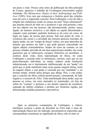 um passo a mais. Poucos anos antes da publicação da obra principal
de Usener, apareceu o trabalho de Co-drington (missionário inglês)
intitulado: The Melanesiens: Studies in their Anthropology and Folk-
Lore (1891), livro este que enriqueceu a história geral das religiões
com um novo e importante conceito. Para Codrington, a raiz de toda a
religião dos melanésios reside na crença em uma "força sobrenatural"
que penetra através de todo ser e acontecer e que está presente e atua
ora nos objetos ora nas pessoas, não permanecendo, porém, nunca
ligado, de maneira exclusiva, a um objeto ou sujeito determinado e
singular como portador, podendo deslocar-se de coisa em coisa, de
lugar em lugar, de pessoa para pessoa. Sob este ponto de vista, a
existência das coisas e a atividade dos homens parecem inseridas, de
algum modo, em um "campo de forças" mítico, em uma atmosfera de
atuação que penetra em tudo e que pode parecer concentrada em
alguns objetos extraordinários, tirados do reino do comum, ou em
pessoas isoladas, providas de um dom especial para mandar, tais como
guerreiros que se sobressaem, caciques, feiticeiros ou sacerdotes. A
essência desta visão, desta representação do Mana, tal como
Codrington o assinala entre os melanésios, consiste, mais que na sua
particularização individual, na noção, embora ainda totalmente
indeterminada, em si inteiramente indiferenciada, de um "poder" em
geral que se pode manifestar tanto nesta quanto naquela forma, neste
ou naquele objeto; e este poder é venerado por sua "santidade" e, ao
mesmo tempo, temido pelos perigos que abriga. Pois, a este poder,
que o conceito de Mana enfeixa positivamente, corresponde, do lado
negativo, o conceito de Tabu. Toda manifestação deste poder, seja em
pessoas ou coisas, em seres animados ou inanimados, cai fora da
esfera do "comum" e pertence a um distrito especial da existência,
separado do âmbito cotidiano e profano por fronteiras rígidas, por
determinadas medidas protetoras e preventivas.
Após as primeiras constatações de Codrington, a ciência
etnológica avançou a ponto de descobrir na Terra toda o rasto da
representação básica por ele indicada; encontraram-se expressões que
correspondiam exatamente ao significado do Mana, não só entre os
82
 