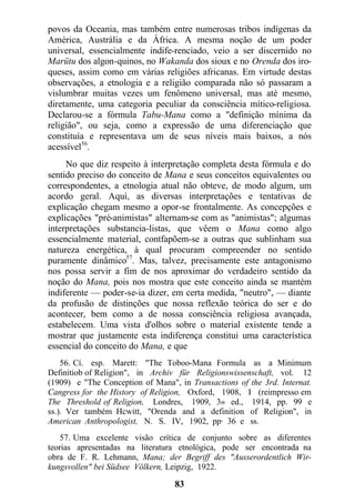 povos da Oceania, mas também entre numerosas tribos indígenas da
América, Austrália e da África. A mesma noção de um poder
universal, essencialmente indife-renciado, veio a ser discernido no
Marütu dos algon-quinos, no Wakanda dos sioux e no Orenda dos iro-
queses, assim como em várias religiões africanas. Em virtude destas
observações, a etnologia e a religião comparada não só passaram a
vislumbrar muitas vezes um fenômeno universal, mas até mesmo,
diretamente, uma categoria peculiar da consciência mítico-religiosa.
Declarou-se a fórmula Tabu-Mana como a "definição mínima da
religião", ou seja, como a expressão de uma diferenciação que
constituía e representava um de seus níveis mais baixos, a nós
acessível56
.
No que diz respeito à interpretação completa desta fórmula e do
sentido preciso do conceito de Mana e seus conceitos equivalentes ou
correspondentes, a etnologia atual não obteve, de modo algum, um
acordo geral. Aqui, as diversas interpretações e tentativas de
explicação chegam mesmo a opor-se frontalmente. As concepções e
explicações "pré-animistas" alternam-se com as "animistas"; algumas
interpretações substancia-listas, que vêem o Mana como algo
essencialmente material, contfapõem-se a outras que sublinham sua
natureza energética, à qual procuram compreender no sentido
puramente dinâmico57
. Mas, talvez, precisamente este antagonismo
nos possa servir a fim de nos aproximar do verdadeiro sentido da
noção do Mana, pois nos mostra que este conceito ainda se mantém
indiferente — poder-se-ia dizer, em certa medida, "neutro", — diante
da profusão de distinções que nossa reflexão teórica do ser e do
acontecer, bem como a de nossa consciência religiosa avançada,
estabelecem. Uma vista d'olhos sobre o material existente tende a
mostrar que justamente esta indiferença constitui uma característica
essencial do conceito do Mana, e que
56. Cí. esp. Marett: "The Toboo-Mana Formula as a Minimum
Definitiob of Religion", in Archiv für Religionswissenschaft, vol. 12
(1909) e "The Conception of Mana", in Transactions of the 3rd. Internat.
Cangress for the History of Religion, Oxford, 1908, I (reimpresso em
The Threshold of Religion, Londres, 1909, 3» ed., 1914, pp. 99 e
ss.). Ver também Hcwitt, "Orenda and a definition of Religion", in
American Anthropologist, N. S. IV, 1902, pp· 36 e ss.
57. Uma excelente visão crítica de conjunto sobre as diferentes
teorias apresentadas na literatura etnológica, pode ser encontrada na
obra de F. R. Lehmann, Mana; der Begriff des "Ausserordentlich Wir-
kungsvollen" bei Südsee Völkern, Leipzig, 1922.
83
 