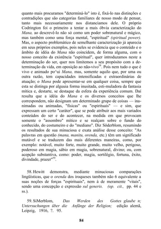 quanto mais procuramos "determiná-lo" isto é, fixá-lo nas distinções e
contradições que são categorias familiares de nosso modo de pensar,
tanto mais necessariamente nos distanciamos dele. O próprio
Codrington foi o primeiro a tentar a mais óbvia caracterização do
Mana, ao descrevê-lo não só como um poder sobrenatural e mágico,
mas também como uma força mental, "espiritual" (spiritual power).
Mas, o aspecto problemático de semelhante caracterização já aparecia
em seus próprios exemplos, pois neles se evidencia que o conteúdo e o
âmbito de idéia do Mana não coincidem, de forma alguma, com o
nosso conceito da existência "espiritual", quer introduzamos neste a
determinação do ser, quer nos limitemos a seu propósito com a de-
terminação da vida, em oposição ao não-vivo58
. Pois nem tudo o que é
vivo e animado po^ui Mana, mas, somente aquilo que, por uma ou
outra razão, tem capacidades intensificadas e extraordinárias de
atuação; o Mana pode apresentar-se em qualquer coisa, sempre que
esta se distinga por alguuia forma inusitada, esti-muladora da fantasia
mítica e, destarte, se destaque da esfera da experiência comum. Daí
resulta que a idéia do Mana e os diversos conceitos que lhe
correspondem, não designam um determinado grupo de coisas — ina-
nimadas ou animadas, "físicas" ou "espirituais" — e sim, que
expressam um certo "caráter", que se pode atribuir aos mais variados
conteúdos do ser e do acontecer, na medida em que provocam
somente o "assombro" mítico e se realçam sobre o fundo do
conhecido, do costumeiro e do "mediano". Diz Söderblom, resumindo
os resultados de sua minuciosa e exata análise desse conceito: "As
palavras em questão (mana, manitu, orenda, etc.) têm um significado
mutável e se traduzem das mais diferentes maneiras, como, por
exemplo: notável, muito forte, muito grande, muito velho, perigoso,
poderoso em magia, sábio em magia, sobrenatural, divino; ou, com
acepção substantiva, como: poder, magia, sortilégio, fortuna, êxito,
divindade, prazer"59
.
58. Hewitt demonstra, mediante minuciosas comparações
lingüísticas, que o orenda dos iroqueses também não 6 equivalente a
suas noções de forças "espirituais", nem à de meramente "vitais",
sendo uma concepção e expressão sul generis. (op. cit., pp. 44 e
ss.).
59. SiMerblom, Das Werden des Gottes glaube n;
Untersuchungen über die Anfänge der Religion; edição alemã,
Leipzig, 1916, ?. 95.
84
 