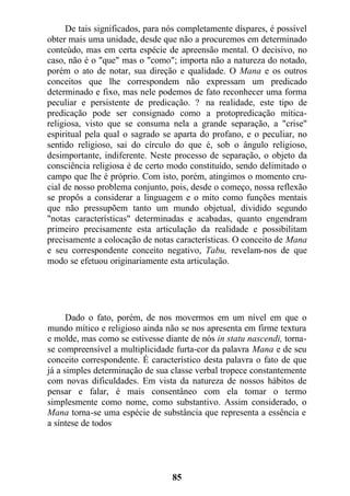 De tais significados, para nós completamente díspares, é possível
obter mais uma unidade, desde que não a procuremos em determinado
conteúdo, mas em certa espécie de apreensão mental. O decisivo, no
caso, não é o "que" mas o "como"; importa não a natureza do notado,
porém o ato de notar, sua direção e qualidade. O Mana e os outros
conceitos que lhe correspondem não expressam um predicado
determinado e fixo, mas nele podemos de fato reconhecer uma forma
peculiar e persistente de predicação. ? na realidade, este tipo de
predicação pode ser consignado como a protopredicação mítica-
religiosa, visto que se consuma nela a grande separação, a "crise"
espiritual pela qual o sagrado se aparta do profano, e o peculiar, no
sentido religioso, sai do círculo do que é, sob o ângulo religioso,
desimportante, indiferente. Neste processo de separação, o objeto da
consciência religiosa é de certo modo constituído, sendo delimitado o
campo que lhe é próprio. Com isto, porém, atingimos o momento cru-
cial de nosso problema conjunto, pois, desde o começo, nossa reflexão
se propôs a considerar a linguagem e o mito como funções mentais
que não pressupõem tanto um mundo objetual, dividido segundo
"notas características" determinadas e acabadas, quanto engendram
primeiro precisamente esta articulação da realidade e possibilitam
precisamente a colocação de notas características. O conceito de Mana
e seu correspondente conceito negativo, Tabu, revelam-nos de que
modo se efetuou originariamente esta articulação.
Dado o fato, porém, de nos movermos em um nível em que o
mundo mítico e religioso ainda não se nos apresenta em firme textura
e molde, mas como se estivesse diante de nós in statu nascendi, torna-
se compreensível a multiplicidade furta-cor da palavra Mana e de seu
conceito correspondente. É característico desta palavra o fato de que
já a simples determinação de sua classe verbal tropece constantemente
com novas dificuldades. Em vista da natureza de nossos hábitos de
pensar e falar, é mais consentâneo com ela tomar o termo
simplesmente como nome, como substantivo. Assim considerado, o
Mana torna-se uma espécie de substância que representa a essência e
a síntese de todos
85
 