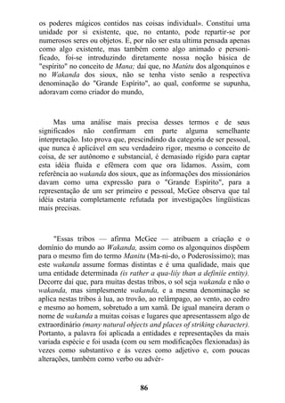 os poderes mágicos contidos nas coisas individual». Constitui uma
unidade por si existente, que, no entanto, pode repartir-se por
numerosos seres ou objetos. E, por não ser esta ultima pensada apenas
como algo existente, mas também como algo animado e personi-
ficado, foi-se introduzindo diretamente nossa noção básica de
"espírito" no conceito de Mana; daí que, no Matútu dos algonquinos e
no Wakanda dos sioux, não se tenha visto senão a respectiva
denominação do "Grande Espírito", ao qual, conforme se supunha,
adoravam como criador do mundo,
Mas uma análise mais precisa desses termos e de seus
significados não confirmam em parte alguma semelhante
interpretação. Isto prova que, prescindindo da categoria de ser pessoal,
que nunca é aplicável em seu verdadeiro rigor, mesmo o conceito de
coisa, de ser autônomo e substancial, é demasiado rígido para captar
esta idéia fluida e efêmera com que ora lidamos. Assim, com
referência ao wakanda dos sioux, que as informações dos missionários
davam como uma expressão para o "Grande Espírito", para a
representação de um ser primeiro e pessoal, McGee observa que tal
idéia estaria completamente refutada por investigações lingüísticas
mais precisas.
"Essas tribos — afirma McGee — atribuem a criação e o
domínio do mundo ao Wakanda, assim como os algonquinos dispõem
para o mesmo fim do termo Manitu (Ma-ni-do, o Poderosíssimo); mas
este wakanda assume formas distintas e é uma qualidade, mais que
uma entidade determinada (is rather a qua-liíy than a definiíe entity).
Decorre daí que, para muitas destas tribos, o sol seja wakanda e não o
wakanda, mas simplesmente wakanda, e a mesma denominação se
aplica nestas tribos à lua, ao trovão, ao relâmpago, ao vento, ao cedro
e mesmo ao homem, sobretudo a um xamã. De igual maneira deram o
nome de wakanda a muitas coisas e lugares que apresentassem algo de
extraordinário (many natural objects and places of striking character).
Portanto, a palavra foi aplicada a entidades e representações da mais
variada espécie e foi usada (com ou sem modificações flexionadas) às
vezes como substantivo e às vezes como adjetivo e, com poucas
alterações, também como verbo ou advér-
86
 