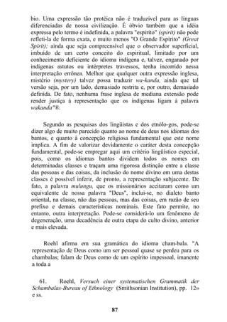 bio. Uma expressão tão protéica não é traduzível para as línguas
diferenciadas de nossa civilização. É óbvio também que a idéia
expressa pelo termo é indefinida, a palavra "espirito" (spirit) não pode
refleti-la de forma exata, e muito menos "O Grande Espírito" (Great
Spirit); ainda que seja compreensível que o observador superficial,
imbuído de um certo conceito do espiritual, limitado por um
conhecimento deficiente do idioma indígena e, talvez, enganado por
indígenas astutos ou intérpretes travessos, tenha incorrido nessa
interpretação errônea. Melhor que qualquer outra expressão inglesa,
mistério (mystery) talvez possa traduzir wa-kanda, ainda que tal
versão seja, por um lado, demasiado restrita e, por outro, demasiado
definida. De fato, nenhuma frase inglesa de mediana extensão pode
render justiça à representação que os indígenas ligam à palavra
wakanda"®.
Segundo as pesquisas dos lingüistas e dos etnólo-gos, pode-se
dizer algo de muito parecido quanto ao nome de deus nos idiomas dos
bantos, e quanto à concepção religiosa fundamental que este nome
implica. A fim de valorizar devidamente o caráter desta concepção
fundamental, pode-se empregar aqui um critério lingüístico especial,
pois, como os idiomas bantos dividem todos os nomes em
determinadas classes e traçam uma rigorosa distinção entre a classe
das pessoas e das coisas, da inclusão do nome divino em uma destas
classes é possível inferir, de pronto, a representação subjacente. De
fato, a palavra mulungu, que os missionários aceitaram como um
equivalente de nossa palavra "Deus", inclui-se, no dialeto banto
oriental, na classe, não das pessoas, mas das coisas, em razão de seu
prefixo e demais características nominais. Este fato permite, no
entanto, outra interpretação. Pode-se considerá-lo um fenômeno de
degeneração, uma decadência de outra etapa do culto divino, anterior
e mais elevada.
Roehl afirma em sua gramática do idioma cham-bala. "A
representação de Deus como um ser pessoal quase se perdeu para os
chambalas; falam de Deus como de um espírito impessoal, imanente
a toda a
61. Roehl, Versuch einer systematischen Grammatik der
Schambalas-Bureau of Ethnology (Smithsonian Institution), pp. 12»
e ss.
87
 
