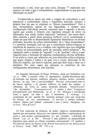 exclamação, e esta, mais que uma coisa, designa uma
impressão que
aparece em tudo o que é extraordinário, surpreendente ou que provoca
admiração ou medo64
.
Compreende-se agora até onde o estágio de consciência a que
perteacem a conformação mítica e lingüística antecede, mesmo, a
própria fase em que se originam os "deuses momentâneos". Pois o
deus momentâneo, apesar de sua fugacidade, é sempre uma
configuração individual, pessoal, enquanto aqui o sagrado, o divino,
aquilo que assalta o homem com repentina emoção de terror ou
admiração, tem, ainda, caráter impessoal, "anônimo", por assim dizer.
Mas somente a partir desta presença inefável, vai-se constituindo o
fundo do qual irão se desprendendo figurações demoníacas ou divinas
definidas, providas de nomes determinados. Se o "deus momentâneo"
é a primeira formação real em que a consciência mítico-religiosa se
manifesta de maneira viva e criadora, isto significa que essa realidade
se baseia na potencialidade geral da sensação mítico-religiosa65
. Na
separação entre o mundo do "sagrado" e o do "profano" cria-se o pré-
requisito para a formação de algumas configurações divinas definidas.
O eu sente-se como que submerso em uma atmosfera mítico-religiosa,
que quase sempre o rodeia e na qual vive e existe: doravante só lhe
falta um impulso, um motivo especial, para que dela surja o deus ou o
demônio. Por mais vagos que pareçam os contornos de tais
configurações demoníacas, elas marcam,
64. Segundo informação de Roger Williams, citada por Soderblom (op.
cit., p. 1000, é costume emtre os algonquinos, quando descobrem algo
de inusitado nos homens, mulheres, pássaros, animais, peixes, exclamar:
Manitu!, ou seja, "isto é uma divindade!". Por isso, conversando entre si,
de barcos ingleses e de grandes edifícios, do arado dos campos e,
sobretudo, de livros ou cartas, terminam dizendo: "manfUtowock",
"são divindades", "commannitowock", "o senhor é deus" Compara-se
principalmente com Hetherwick, op cit., p. 94: Mulungu é considerado
como o agente em tudo o que é misterioso. É mulungu, é a
exclamação do yao quando lhe mostram qualquer coisa que esteja fora
do alcance de seu entendimento. O arco-íris é sempre muhmgii,
embora alguns yaos tenham começado a usar o termo manganya uta
va Lesa, "arco de Lesa".
65. Esta expressão de potência, de poder, impôs-se inesperadamente
àqueles que procuraram descrever com maiores detalhes a representação de
mana e suas noções correspondentes; cf., por exemplo, a definição de
Hewitt (.op. cit., p. 38): "Orenda é uma potência ou potencialidade
hipotética para operar ou efetuar resultados itusticamente". Cf. também o
Presidential Adress no Report of the British Association for the Advancement
of Science, York, 1906, PP. 378 e ss.
89
 
