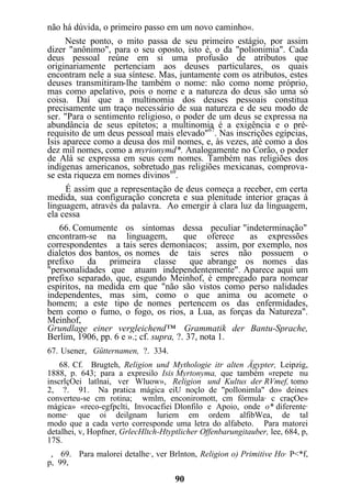 não há dúvida, o primeiro passo em um novo caminho«.
Neste ponto, o mito passa de seu primeiro estágio, por assim
dizer "anônimo", para o seu oposto, isto é, o da "polionimia". Cada
deus pessoal reúne em si uma profusão de atributos que
originariamente pertenciam aos deuses particulares, os quais
encontram nele a sua síntese. Mas, juntamente com os atributos, estes
deuses transmitiram-lhe também o nome: não como nome próprio,
mas como apelativo, pois o nome e a natureza do deus são uma só
coisa. Daí que a multinomia dos deuses pessoais constitua
precisamente um traço necessário de sua natureza e de seu modo de
ser. "Para o sentimento religioso, o poder de um deus se expressa na
abundância de seus epítetos; a multinomia é a exigência e o pré-
requisito de um deus pessoal mais elevado"67
. Nas inscrições egípcias,
Isis aparece como a deusa dos mil nomes, e, às vezes, até como a dos
dez mil nomes, como a myrionymd*. Analogamente no Corão, o poder
de Alá se expressa em seus cem nomes. Também nas religiões dos
indígenas americanos, sobretudo nas religiões mexicanas, comprova-
se esta riqueza em nomes divinos69
.
É assim que a representação de deus começa a receber, em certa
medida, sua configuração concreta e sua plenitude interior graças à
linguagem, através da palavra. Ao emergir à clara luz da linguagem,
ela cessa
66. Comumente os sintomas dessa peculiar "indeterminação"
encontram-se na linguagem, que oferece as expressões
correspondentes a tais seres demoníacos; assim, por exemplo, nos
dialetos dos bantos, os nomes de tais seres não possuem o
prefixo da primeira classe que abrange os nomes das
"personalidades que atuam independentemente". Aparece aqui um
prefixo separado, que, esgundo Meinhof, é empregado para nomear
espíritos, na medida em que "não são vistos como perso nalidades
independentes, mas sim, como o que anima ou acomete o
homem; a este tipo de nomes pertencem os das enfermidades,
bem como o fumo, o fogo, os rios, a Lua, as forças da Natureza".
Meinhof,
Grundlage einer vergleichend™ Grammatik der Bantu-Sprache,
Berlim, 1906, pp. 6 e ».; cf. supra, ?. 37, nota 1.
67. Usener, Gütternamen, ?. 334.
68. Cf. Brugteh, Religion und Mythologie itr alten Ägypter, Leipzig,
1888, p. 643; para a expresilo Isis Myrtonyma, que também «repete nu
inscrlçOei latlnai, ver Wluow», Religion und Kultus der RVmef, tomo
2, ?. 91. Na pratica mágica eiU noçlo de "pollonimla" do» deines
converteu-se cm rotina; wmlm, enconiromott, cm fórmula· c craçOe»
mágica» «reco-egfpclti, Invocacfiei Dlonfilo e Apoio, onde o* diferente·
nome· que oi deilgnam luriem em ordem alfibWea, de tal
modo que a cada verto corresponde uma letra do alfabeto. Para matorei
detalhei, v, Hopfner, GrlecHltch-Htyptlicher Offenbarungitauber, lee, 684, p,
17S.
, 69. Para malorei detalhe·, ver Brlnton, Religion o) Primitive Ho· P<*f,
p, 99,
90
 