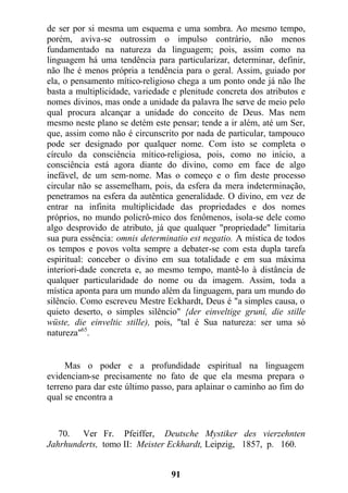de ser por si mesma um esquema e uma sombra. Ao mesmo tempo,
porém, aviva-se outrossim o impulso contrário, não menos
fundamentado na natureza da linguagem; pois, assim como na
linguagem há uma tendência para particularizar, determinar, definir,
não lhe é menos própria a tendência para o geral. Assim, guiado por
ela, o pensamento mítico-religioso chega a um ponto onde já não lhe
basta a multiplicidade, variedade e plenitude concreta dos atributos e
nomes divinos, mas onde a unidade da palavra lhe serve de meio pelo
qual procura alcançar a unidade do conceito de Deus. Mas nem
mesmo neste plano se detém este pensar; tende a ir além, até um Ser,
que, assim como não é circunscrito por nada de particular, tampouco
pode ser designado por qualquer nome. Com isto se completa o
círculo da consciência mítico-religiosa, pois, como no início, a
consciência está agora diante do divino, como em face de algo
inefável, de um sem-nome. Mas o começo e o fim deste processo
circular não se assemelham, pois, da esfera da mera indeterminação,
penetramos na esfera da autêntica generalidade. O divino, em vez de
entrar na infinita multiplicidade das propriedades e dos nomes
próprios, no mundo policrô-mico dos fenômenos, isola-se dele como
algo desprovido de atributo, já que qualquer "propriedade" limitaria
sua pura essência: omnis determinatio est negatio. A mística de todos
os tempos e povos volta sempre a debater-se com esta dupla tarefa
espiritual: conceber o divino em sua totalidade e em sua máxima
interiori-dade concreta e, ao mesmo tempo, mantê-lo à distância de
qualquer particularidade do nome ou da imagem. Assim, toda a
mística aponta para um mundo além da linguagem, para um mundo do
silêncio. Como escreveu Mestre Eckhardt, Deus é "a simples causa, o
quieto deserto, o simples silêncio" {der einveltige gruní, die stille
wüste, die einveltic stille), pois, "tal é Sua natureza: ser uma só
natureza"65
.
Mas o poder e a profundidade espiritual na linguagem
evidenciam-se precisamente no fato de que ela mesma prepara o
terreno para dar este último passo, para aplainar o caminho ao fim do
qual se encontra a
70. Ver Fr. Pfeiffer, Deutsche Mystiker des vierzehnten
Jahrhunderts, tomo II: Meister Eckhardt, Leipzig, 1857, p. 160.
91
 