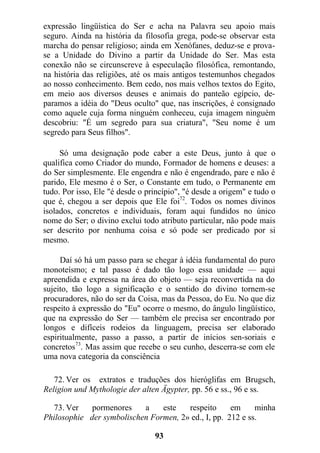 expressão lingüística do Ser e acha na Palavra seu apoio mais
seguro. Ainda na história da filosofia grega, pode-se observar esta
marcha do pensar religioso; ainda em Xenófanes, deduz-se e prova-
se a Unidade do Divino a partir da Unidade do Ser. Mas esta
conexão não se circunscreve à especulação filosófica, remontando,
na história das religiões, até os mais antigos testemunhos chegados
ao nosso conhecimento. Bem cedo, nos mais velhos textos do Egito,
em meio aos diversos deuses e animais do panteão egípcio, de-
paramos a idéia do "Deus oculto" que, nas inscrições, é consignado
como aquele cuja forma ninguém conheceu, cuja imagem ninguém
descobriu: "É um segredo para sua criatura", "Seu nome é um
segredo para Seus filhos".
Só uma designação pode caber a este Deus, junto à que o
qualifica como Criador do mundo, Formador de homens e deuses: a
do Ser simplesmente. Ele engendra e não é engendrado, pare e não é
parido, Ele mesmo é o Ser, o Constante em tudo, o Permanente em
tudo. Por isso, Ele "é desde o princípio", "é desde a origem" e tudo o
que é, chegou a ser depois que Ele foi72
. Todos os nomes divinos
isolados, concretos e individuais, foram aqui fundidos no único
nome do Ser; o divino exclui todo atributo particular, não pode mais
ser descrito por nenhuma coisa e só pode ser predicado por si
mesmo.
Daí só há um passo para se chegar à idéia fundamental do puro
monoteísmo; e tal passo é dado tão logo essa unidade — aqui
apreendida e expressa na área do objeto — seja reconvertida na do
sujeito, tão logo a significação e o sentido do divino tornem-se
procuradores, não do ser da Coisa, mas da Pessoa, do Eu. No que diz
respeito à expressão do "Eu" ocorre o mesmo, do ângulo lingüístico,
que na expressão do Ser — também ele precisa ser encontrado por
longos e difíceis rodeios da linguagem, precisa ser elaborado
espiritualmente, passo a passo, a partir de inícios sen-soriais e
concretos73
. Mas assim que recebe o seu cunho, descerra-se com ele
uma nova categoria da consciência
72. Ver os extratos e traduções dos hieróglifas em Brugsch,
Religion und Mythologie der alten Ägypter, pp. 56 e ss., 96 e ss.
73. Ver pormenores a este respeito em minha
Philosophie der symbolischen Formen, 2» ed., I, pp. 212 e ss.
93
 