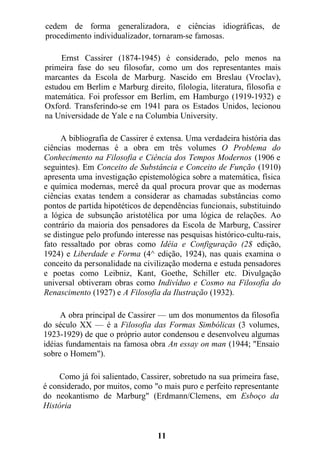 cedem de forma generalizadora, e ciências idiográficas, de
procedimento individualizador, tornaram-se famosas.
Ernst Cassirer (1874-1945) é considerado, pelo menos na
primeira fase do seu filosofar, como um dos representantes mais
marcantes da Escola de Marburg. Nascido em Breslau (Vroclav),
estudou em Berlim e Marburg direito, filologia, literatura, filosofia e
matemática. Foi professor em Berlim, em Hamburgo (1919-1932) e
Oxford. Transferindo-se em 1941 para os Estados Unidos, lecionou
na Universidade de Yale e na Columbia University.
A bibliografia de Cassirer é extensa. Uma verdadeira história das
ciências modernas é a obra em três volumes O Problema do
Conhecimento na Filosofia e Ciência dos Tempos Modernos (1906 e
seguintes). Em Conceito de Substância e Conceito de Função (1910)
apresenta uma investigação epistemológica sobre a matemática, física
e química modernas, mercê da qual procura provar que as modernas
ciências exatas tendem a considerar as chamadas substâncias como
pontos de partida hipotéticos de dependências funcionais, substituindo
a lógica de subsunção aristotélica por uma lógica de relações. Ao
contrário da maioria dos pensadores da Escola de Marburg, Cassirer
se distingue pelo profundo interesse nas pesquisas histórico-cultu-rais,
fato ressaltado por obras como Idéia e Configuração (2$ edição,
1924) e Liberdade e Forma (4^ edição, 1924), nas quais examina o
conceito da personalidade na civilização moderna e estuda pensadores
e poetas como Leibniz, Kant, Goethe, Schiller etc. Divulgação
universal obtiveram obras como Indivíduo e Cosmo na Filosofia do
Renascimento (1927) e A Filosofia da Ilustração (1932).
A obra principal de Cassirer — um dos monumentos da filosofia
do século XX — é a Filosofia das Formas Simbólicas (3 volumes,
1923-1929) de que o próprio autor condensou e desenvolveu algumas
idéias fundamentais na famosa obra An essay on man (1944; "Ensaio
sobre o Homem").
Como já foi salientado, Cassirer, sobretudo na sua primeira fase,
é considerado, por muitos, como "o mais puro e perfeito representante
do neokantismo de Marburg" (Erdmann/Clemens, em Esboço da
História
11
 