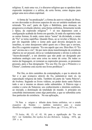 religiosa. E, mais uma vez, é o discurso religioso que se apodera desta
expressão incipiente e a utiliza, de certa forma, como degrau para
galgar uma nova altura espiritual.
A forma da "eu-predicação", a forma da auto-re-velação de Deus,
ao nos desvendar os diversos aspectos de seu ser unitário mediante um
reiterado "Eu sou", parte do Egito e Babilônia, para alcançar, na
progressiva evolução ulterior, uma forma estilística, firmemente tecida
e típica, da expressão religiosa74
. ? só nos deparamos com a
configuração acabada da forma em questão, lá onde ela suprimiu todas
as outras formas; lá onde, como único "nome" da divindade, o nome
do "Eu" se torna supérfluo. Quando Deus, ao se revelar a Moisés, foi
por ele inquirido sobre o nome pelo qual deveria designá-lo aos
israelitas, se estes desejassem saber quem era o Deus que o enviara,
deu Ele a seguinte resposta: "Eu sou aquele que sou. Dize-lhes: O "Eu
sou" enviou-me a vós". Só por meio desta transformação da existência
objetiva no ser pessoal, eleva-se verdadeiramente o divino à esfera do
"incon-dicionado", a um domínio que não pode ser designado por
nenhuma analogia com uma coisa ou nome de coisa. De todos os
meios da linguagem, só restaram as expressões pessoais, os pronomes
pessoais, para a Sua designação: "Eu sou Ele; Eu sou o Primeiro e o
Último", conforme está escrito nos livros proféticos75
.
Por fim, os dois caminhos da contemplação, o que ia através do
Ser e o que avançava através do Eu, juntaram-se num só, na
especulação religiosa da índia. Também ela parte da "santa Palavra",
do brahma. Segundo os livros védicos, ao poder desta santa Palavra
todo o ser e mesmo os deuses estão submetidos. A Palavra rege e
conduz o curso da Natureza; seu conhecimento e domínio conferem,
ao iniciado, a dominação da totalidade do mundo. A princípio era
concebida inteiramente como algo particular, a que se subordina certa
fase particular de existência. Na sua aplicação,
74. Para a origem e difusão desta forma estilística, ver o estudo
exaustivo de Norden — também instrutivo para o exame
filosófico--religioso — intitulado Agnostos Theos, pp. 177 e ss.; 207 e ss.
75. Isaías, 48, 12; cf. 43, 10; para a significação do "Eu sou
Ele", ver Goldziher, Der mythos bei den Hebräern, Leipzig, 1876, pp.
359 e ss.
94
 